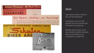 IDEAS 
Type should be rooted in Schwinn’s 
past, but feel contemporary 
! 
Combination of sans serif with 
geometric forms and industrial slab 
serif connect to past type use 
! 
Although used in the past, script 
faces should be limited to illustrative 
elements and display use, not 
incorporated as a system face 
! 
! 
 