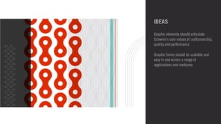 IDEAS 
Graphic elements should articulate 
Schwinn’s core values of craftsmanship, 
quality and performance 
! 
Graphic forms should be scalable and 
easy to use across a range of 
applications and mediums 
 