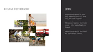 IDEAS 
Imagery should capture the broad 
range of emotion that occurs while 
riding, not simply happiness 
! 
Riders should be placed in a broader 
context – riding is about exploring 
the world 
! 
Always display the craft and quality 
that is the heart of Schwinn 
EXISTING PHOTOGRAPHY 
 