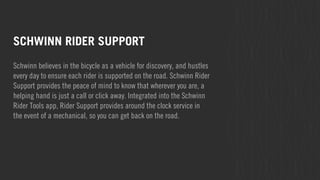 SCHWINN RIDER SUPPORT 
Schwinn believes in the bicycle as a vehicle for discovery, and hustles 
every day to ensure each rider is supported on the road. Schwinn Rider 
Support provides the peace of mind to know that wherever you are, a 
helping hand is just a call or click away. Integrated into the Schwinn 
Rider Tools app, Rider Support provides around the clock service in 
the event of a mechanical, so you can get back on the road. 
 