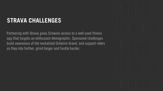 STRAVA CHALLENGES 
Partnering with Strava gives Schwinn access to a well used fitness 
app that targets an enthusiast demographic. Sponsored challenges 
build awareness of the revitalized Schwinn brand, and support riders 
as they ride farther, grind longer and hustle harder. 
 