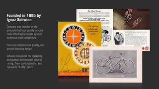 Founded in 1895 by 
Ignaz Schwinn 
Company was founded on the 
principle that high quality bicycles 
could effectively compete against 
numerous other competitors. 
! 
Focus on simplicity and quality, not 
ground-breaking design. 
! 
Schwinn recognized the marketing 
and product development value of 
racing. Team participated in, and 
sponsored “6-Day” races. 
 