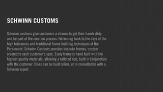SCHWINN CUSTOMS 
Schwinn customs give customers a chance to get their hands dirty 
and be part of the creation process. Harkening back to the days of the 
high tolerances and traditional frame building techniques of the 
Paramount, Schwinn Customs provides bespoke frames, custom 
ordered to each customer’s spec. Every frame is hand built with the 
highest quality materials, allowing a tailored ride, built in conjunction 
with the customer. Bikes can be built online, or in consultation with a 
Schwinn expert. 
 