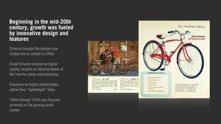Beginning in the mid-20th 
century, growth was fueled 
by innovative design and 
features 
Schwinn brought the double-tube 
balloon tire to market in 1930s 
! 
Frank Schwinn insisted on higher 
quality, despite an industry known at 
the time for cheap manufacturing 
! 
Emphasis on highly stylized bikes, 
rather than “lightweight” bikes 
! 
1950s through 1970s was focused 
primarily on the growing youth 
market 
! 
 