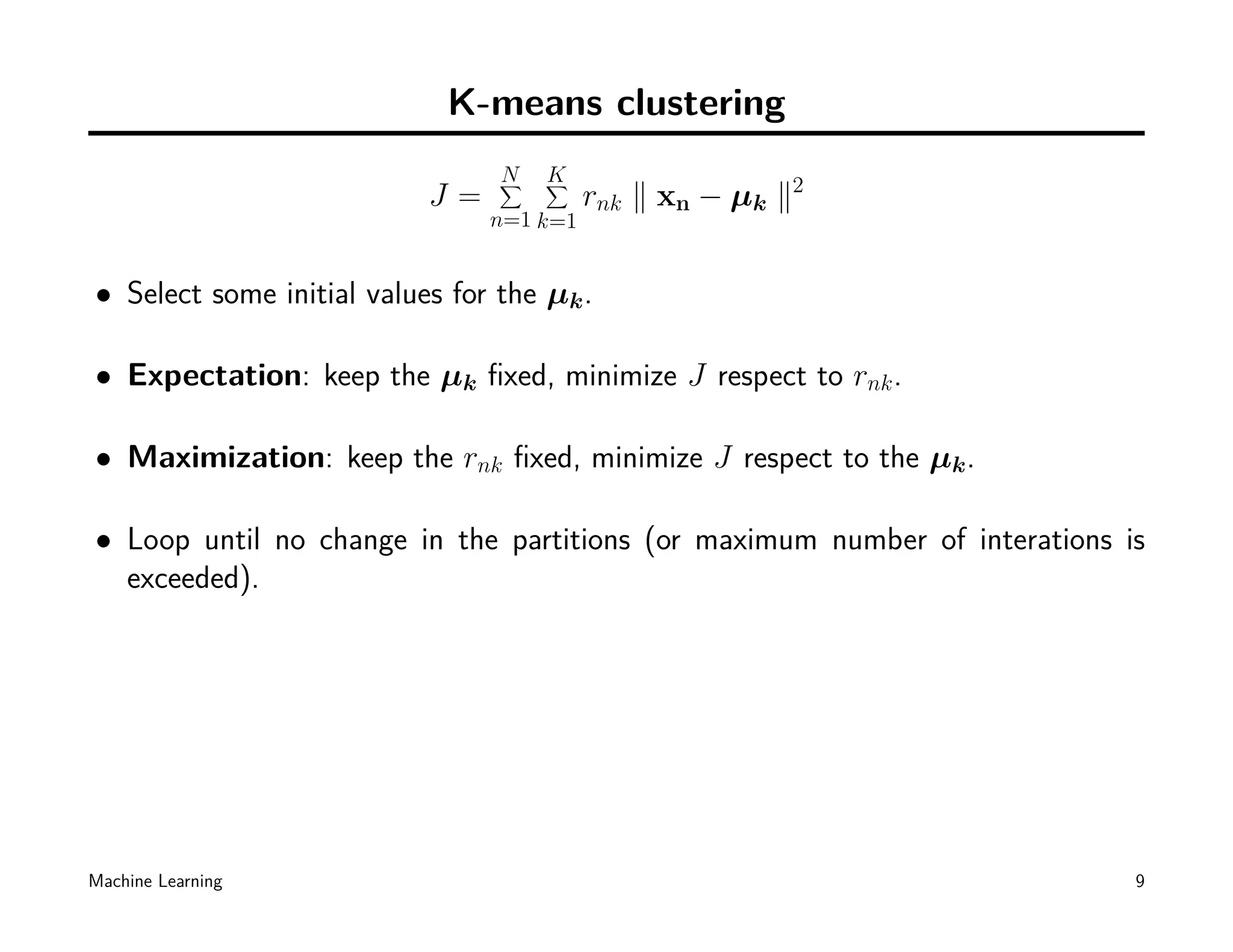 K-means clustering
                                 N
                                 ∑   K
                                     ∑
                           J=             rnk ∥ xn − µk ∥2
                                n=1 k=1


• Select some initial values for the µk .

• Expectation: keep the µk ﬁxed, minimize J respect to rnk .

• Maximization: keep the rnk ﬁxed, minimize J respect to the µk .

• Loop until no change in the partitions (or maximum number of interations is
  exceeded).




Machine Learning                                                            9
 