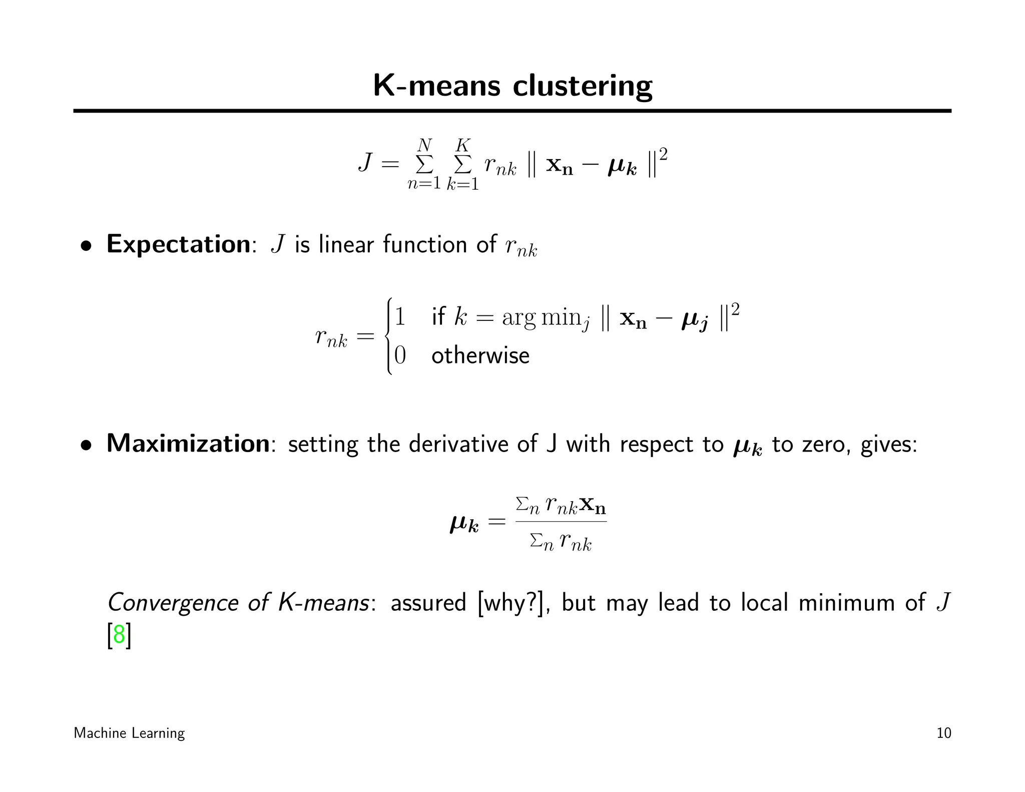 K-means clustering
                                  N
                                  ∑   K
                                      ∑
                            J=              rnk ∥ xn − µk ∥2
                                  n=1 k=1


• Expectation: J is linear function of rnk
                              
                              
                              1 if k = arg minj ∥ xn − µj ∥2
                              
                              
                              
                              
                      rnk   =
                             
                             
                             0
                               otherwise


• Maximization: setting the derivative of J with respect to µk to zero, gives:
                                              ∑
                                               n rnk xn
                                      µk =        ∑
                                                  n rnk


    Convergence of K-means: assured [why?], but may lead to local minimum of J
    [8]


Machine Learning                                                                 10
 