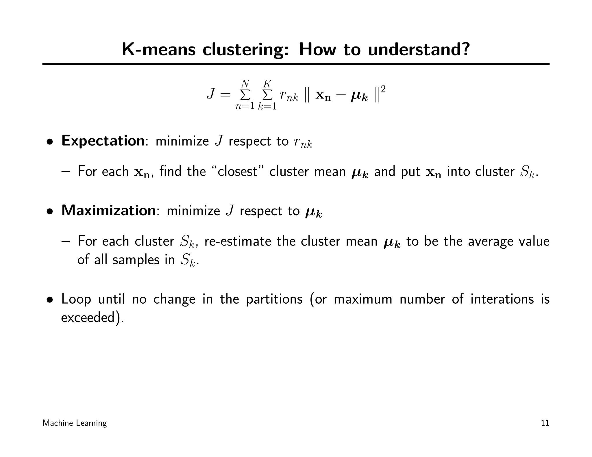 K-means clustering: How to understand?
                                 N
                                 ∑   K
                                     ∑
                            J=             rnk ∥ xn − µk ∥2
                                 n=1 k=1


• Expectation: minimize J respect to rnk
    – For each xn, ﬁnd the “closest” cluster mean µk and put xn into cluster Sk .

• Maximization: minimize J respect to µk
    – For each cluster Sk , re-estimate the cluster mean µk to be the average value
      of all samples in Sk .

• Loop until no change in the partitions (or maximum number of interations is
  exceeded).




Machine Learning                                                                    11
 