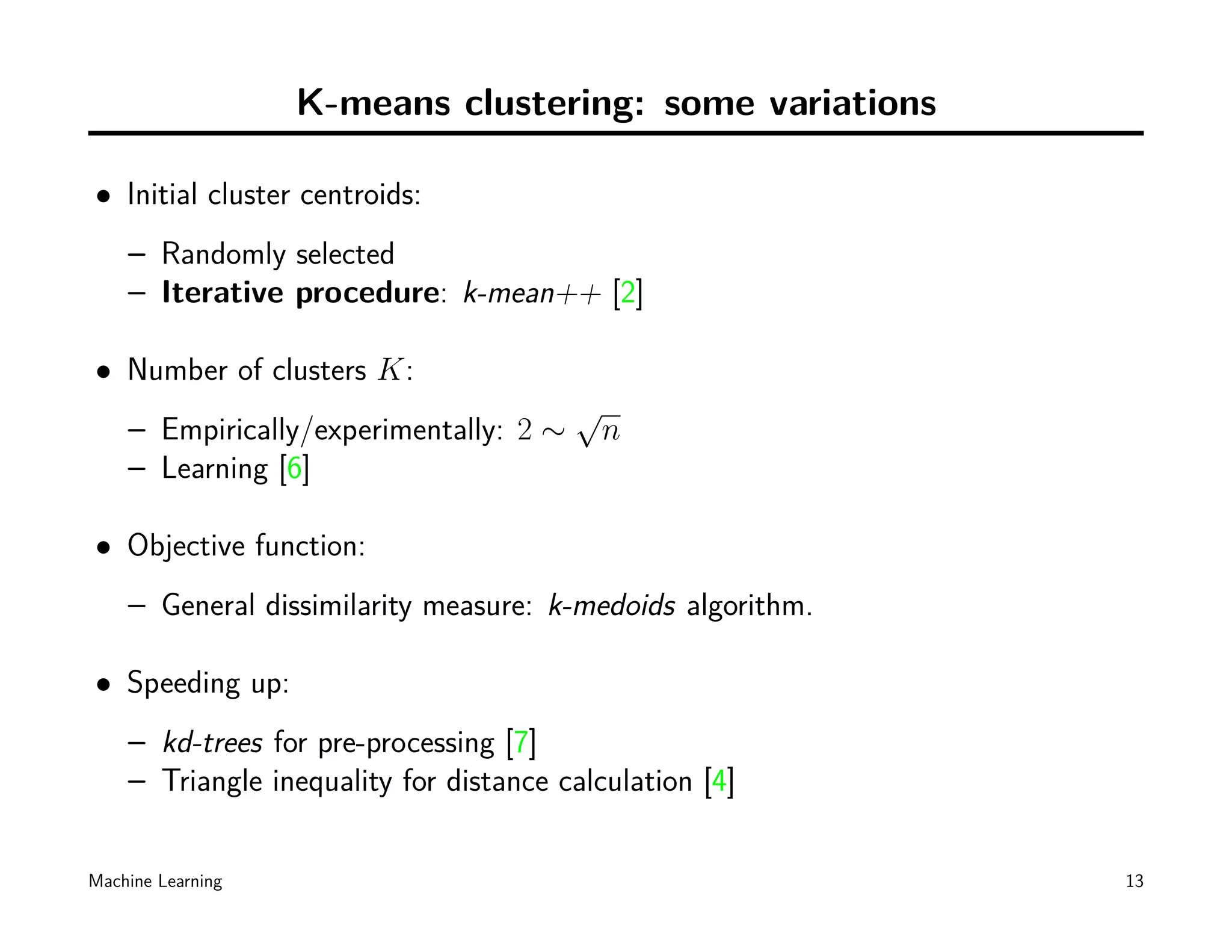K-means clustering: some variations

• Initial cluster centroids:
    – Randomly selected
    – Iterative procedure: k-mean++ [2]

• Number of clusters K:
                                        √
    – Empirically/experimentally: 2 ∼       n
    – Learning [6]

• Objective function:
    – General dissimilarity measure: k-medoids algorithm.

• Speeding up:
    – kd-trees for pre-processing [7]
    – Triangle inequality for distance calculation [4]

Machine Learning                                            13
 