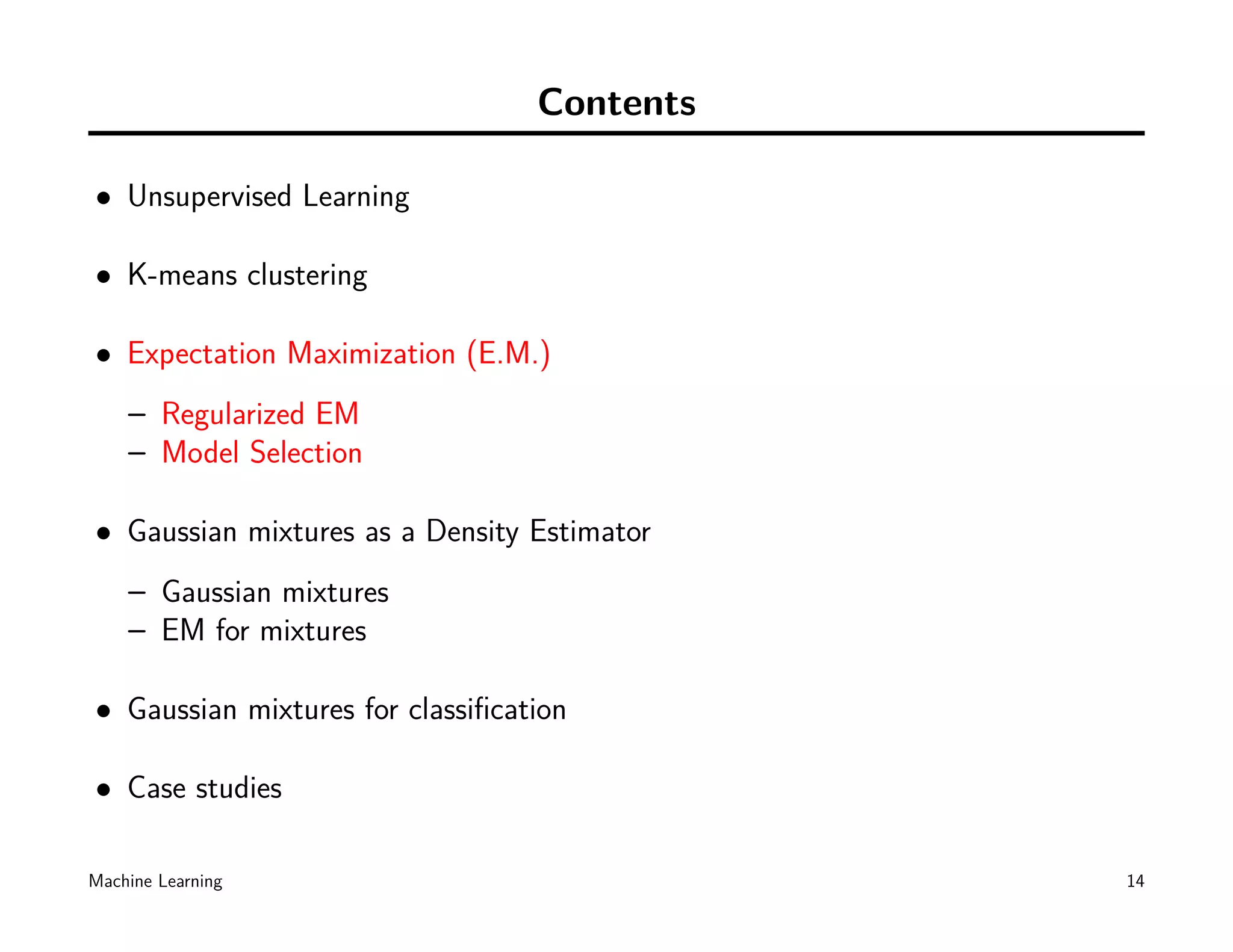 Contents

• Unsupervised Learning

• K-means clustering

• Expectation Maximization (E.M.)
    – Regularized EM
    – Model Selection

• Gaussian mixtures as a Density Estimator
    – Gaussian mixtures
    – EM for mixtures

• Gaussian mixtures for classiﬁcation

• Case studies

Machine Learning                             14
 