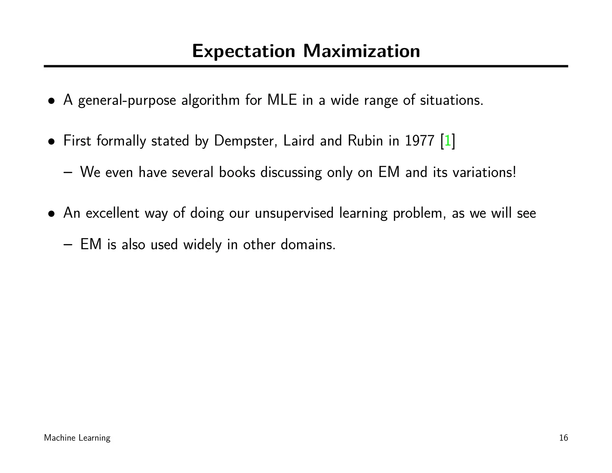 Expectation Maximization

• A general-purpose algorithm for MLE in a wide range of situations.

• First formally stated by Dempster, Laird and Rubin in 1977 [1]
    – We even have several books discussing only on EM and its variations!

• An excellent way of doing our unsupervised learning problem, as we will see
    – EM is also used widely in other domains.




Machine Learning                                                                16
 