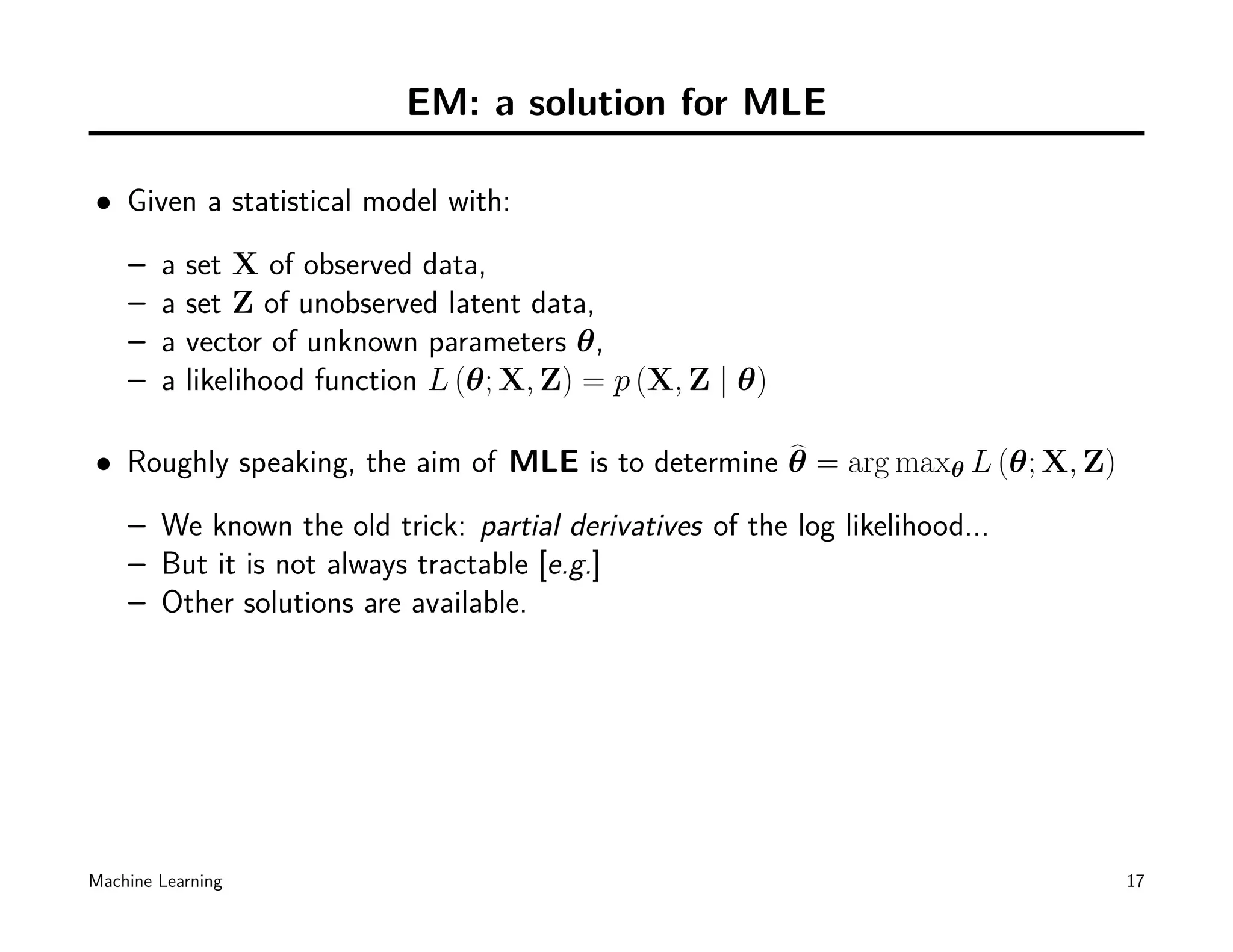 EM: a solution for MLE

• Given a statistical model with:
    –   a   set X of observed data,
    –   a   set Z of unobserved latent data,
    –   a   vector of unknown parameters θ,
    –   a   likelihood function L (θ; X, Z) = p (X, Z | θ)

• Roughly speaking, the aim of MLE is to determine θ = arg maxθ L (θ; X, Z)
    – We known the old trick: partial derivatives of the log likelihood...
    – But it is not always tractable [e.g.]
    – Other solutions are available.




Machine Learning                                                              17
 