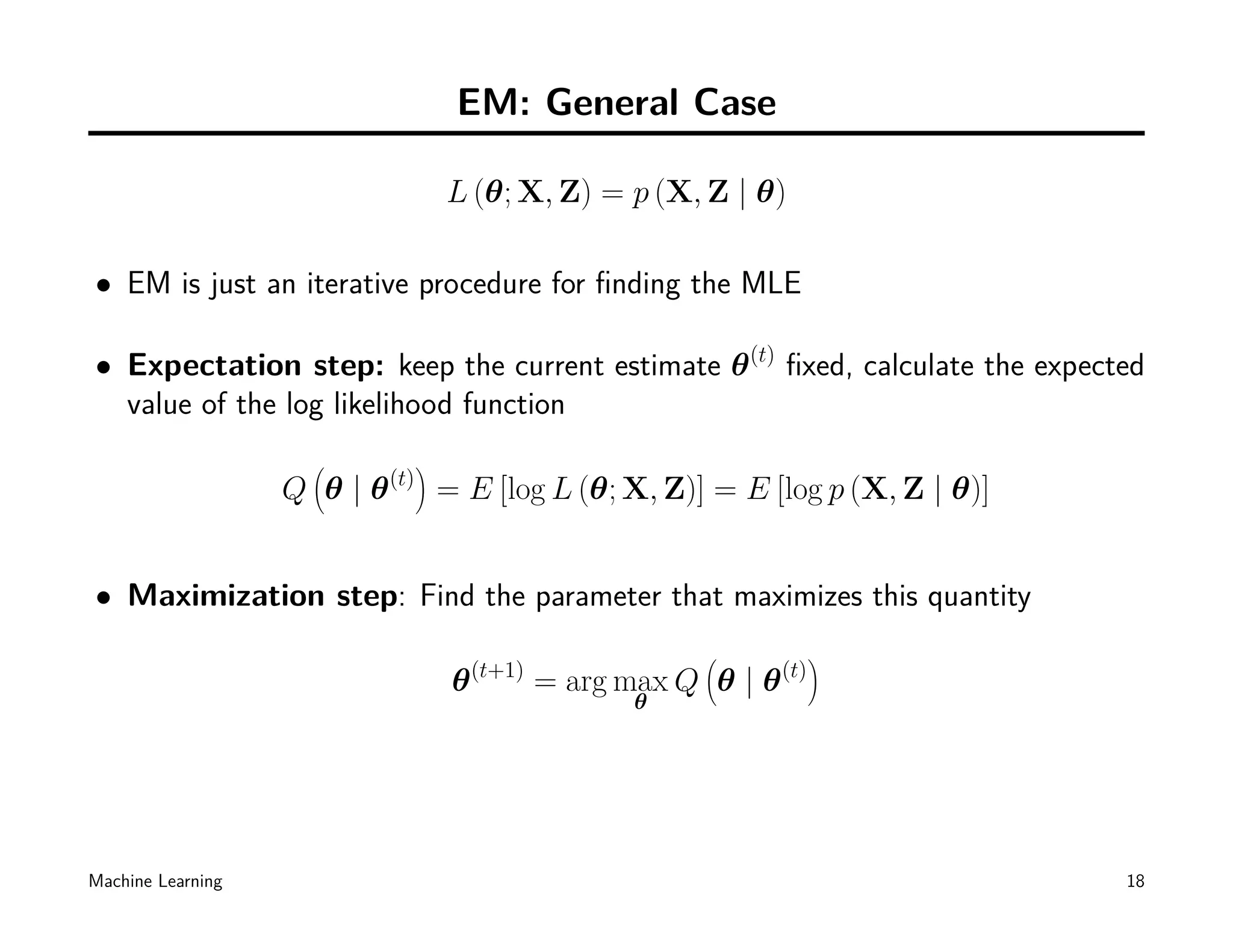 EM: General Case

                                     L (θ; X, Z) = p (X, Z | θ)

• EM is just an iterative procedure for ﬁnding the MLE

• Expectation step: keep the current estimate θ (t) ﬁxed, calculate the expected
  value of the log likelihood function
                    (            )
                   Q θ|θ   (t)
                                     = E [log L (θ; X, Z)] = E [log p (X, Z | θ)]


• Maximization step: Find the parameter that maximizes this quantity
                                                             (              )
                                      θ   (t+1)
                                                  = arg max Q θ | θ   (t)
                                                        θ




Machine Learning                                                                    18
 