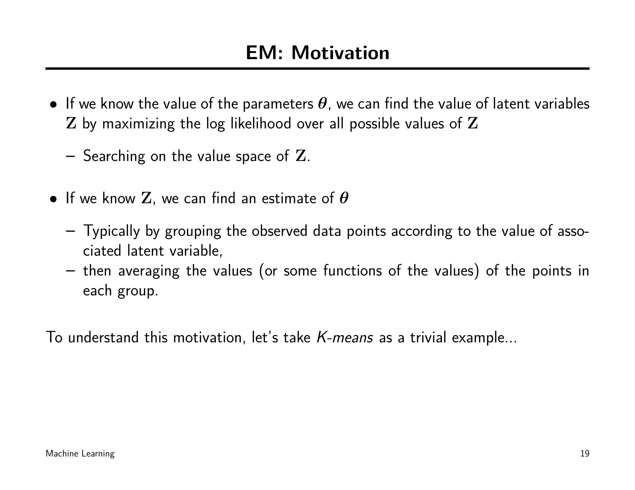 EM: Motivation

• If we know the value of the parameters θ, we can ﬁnd the value of latent variables
  Z by maximizing the log likelihood over all possible values of Z
    – Searching on the value space of Z.

• If we know Z, we can ﬁnd an estimate of θ
    – Typically by grouping the observed data points according to the value of asso-
      ciated latent variable,
    – then averaging the values (or some functions of the values) of the points in
      each group.

To understand this motivation, let’s take K-means as a trivial example...




Machine Learning                                                                  19
 