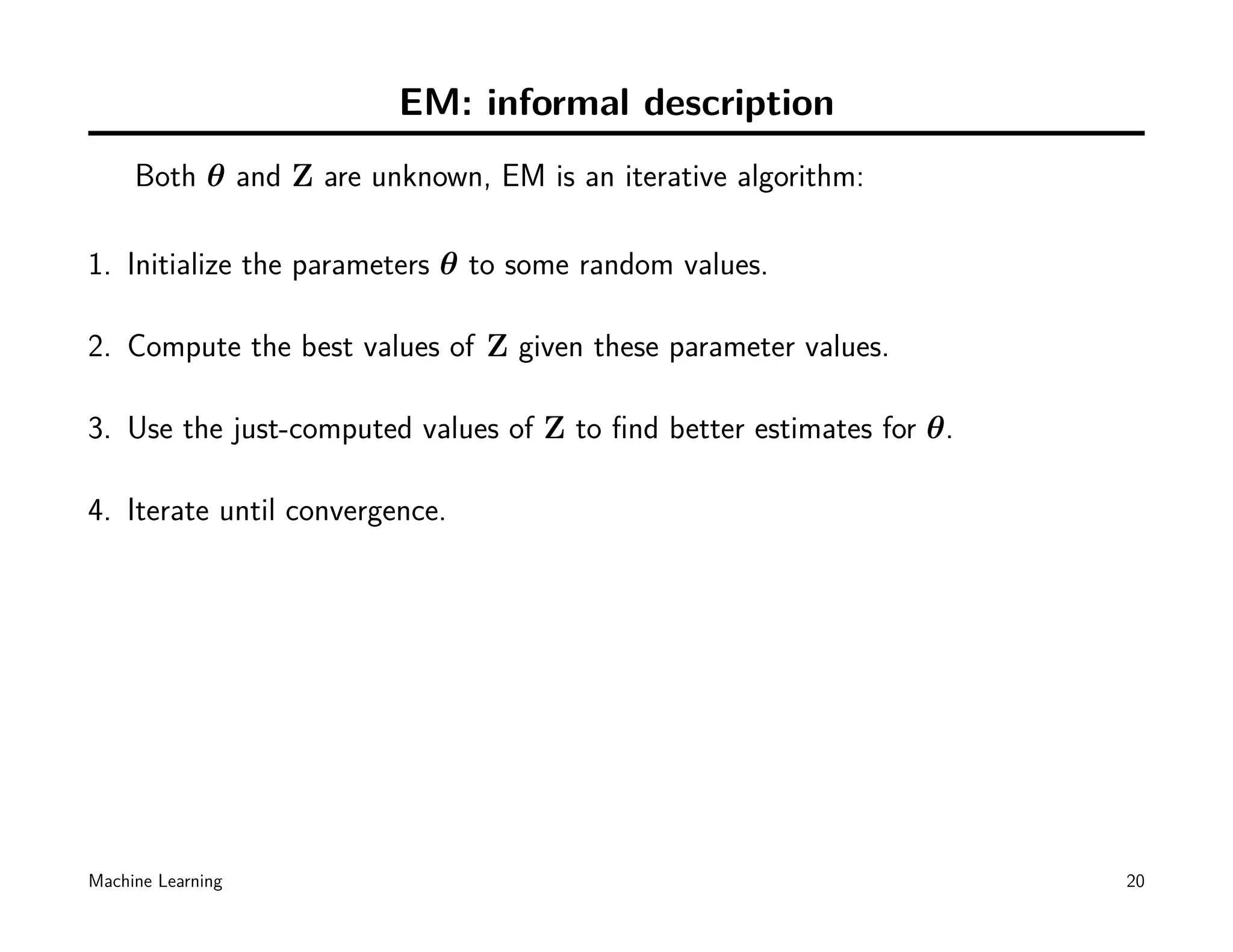 EM: informal description
     Both θ and Z are unknown, EM is an iterative algorithm:

1. Initialize the parameters θ to some random values.

2. Compute the best values of Z given these parameter values.

3. Use the just-computed values of Z to ﬁnd better estimates for θ.

4. Iterate until convergence.




Machine Learning                                                      20
 
