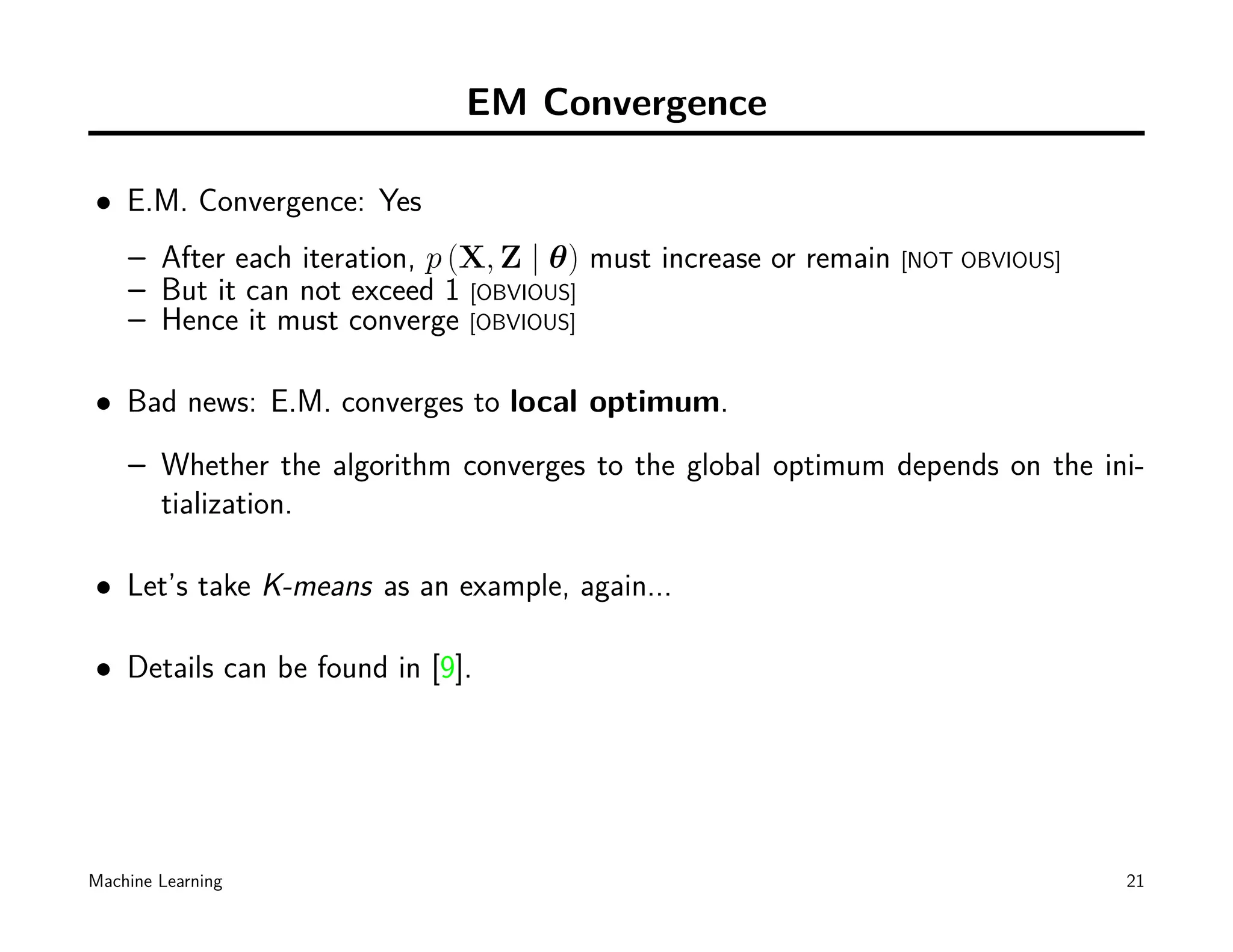 EM Convergence

• E.M. Convergence: Yes
    – After each iteration, p (X, Z | θ) must increase or remain   [NOT OBVIOUS]
    – But it can not exceed 1 [OBVIOUS]
    – Hence it must converge [OBVIOUS]

• Bad news: E.M. converges to local optimum.
    – Whether the algorithm converges to the global optimum depends on the ini-
      tialization.

• Let’s take K-means as an example, again...

• Details can be found in [9].




Machine Learning                                                                   21
 