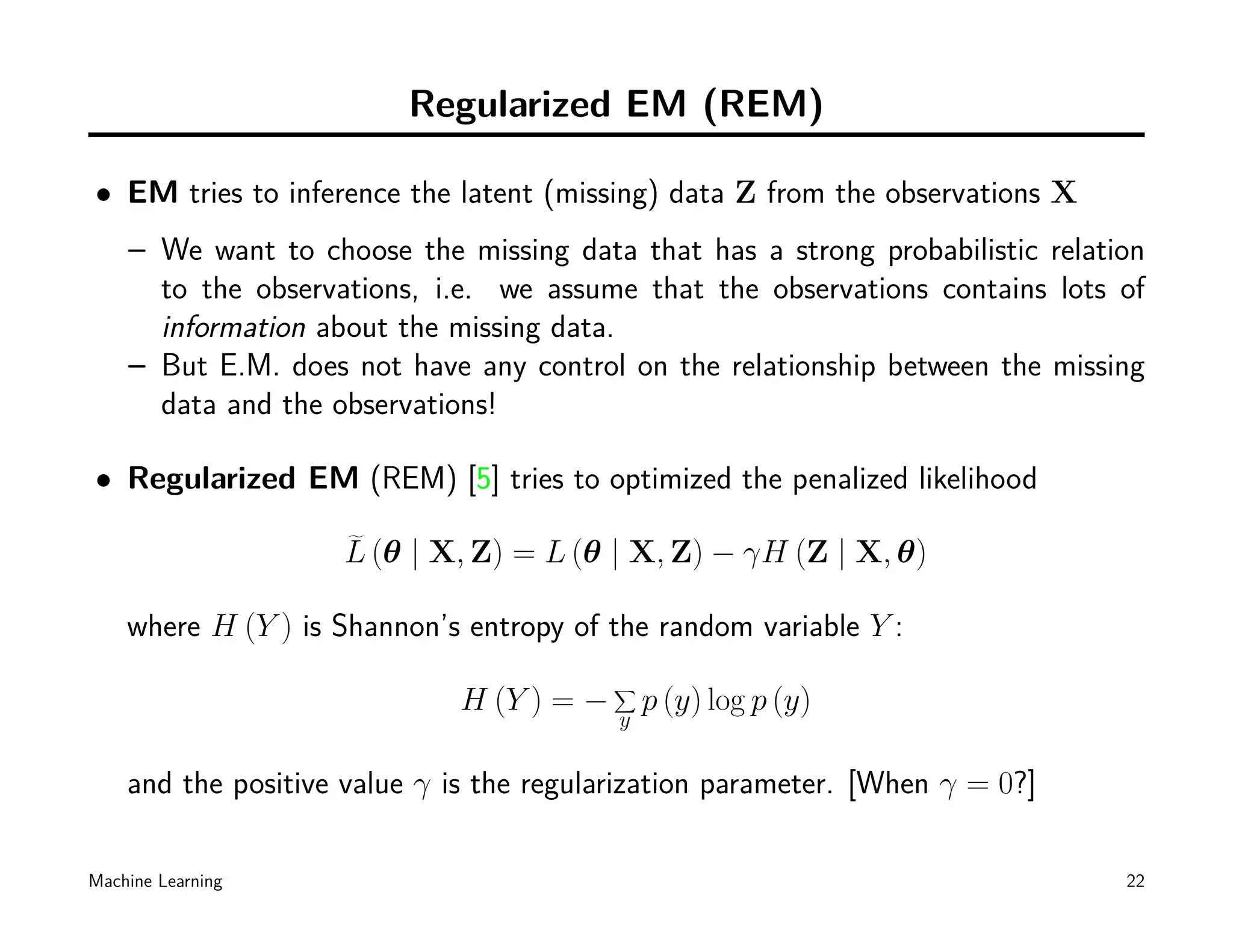 Regularized EM (REM)

• EM tries to inference the latent (missing) data Z from the observations X
    – We want to choose the missing data that has a strong probabilistic relation
      to the observations, i.e. we assume that the observations contains lots of
      information about the missing data.
    – But E.M. does not have any control on the relationship between the missing
      data and the observations!

• Regularized EM (REM) [5] tries to optimized the penalized likelihood

                    L (θ | X, Z) = L (θ | X, Z) − γH (Z | X, θ)

    where H (Y ) is Shannon’s entropy of the random variable Y :
                                           ∑
                              H (Y ) = −       p (y) log p (y)
                                           y

    and the positive value γ is the regularization parameter. [When γ = 0?]

Machine Learning                                                               22
 