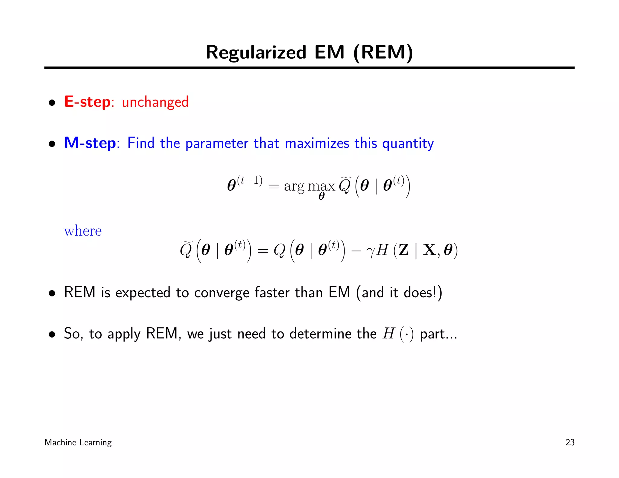 Regularized EM (REM)

• E-step: unchanged

• M-step: Find the parameter that maximizes this quantity
                                                            (          )
                            θ   (t+1)
                                        = arg max Q θ | θ        (t)
                                              θ


    where             (           )       (             )
                    Q θ|θ   (t)
                                      =Q θ|θ      (t)
                                                            − γH (Z | X, θ)

• REM is expected to converge faster than EM (and it does!)

• So, to apply REM, we just need to determine the H (·) part...




Machine Learning                                                              23
 