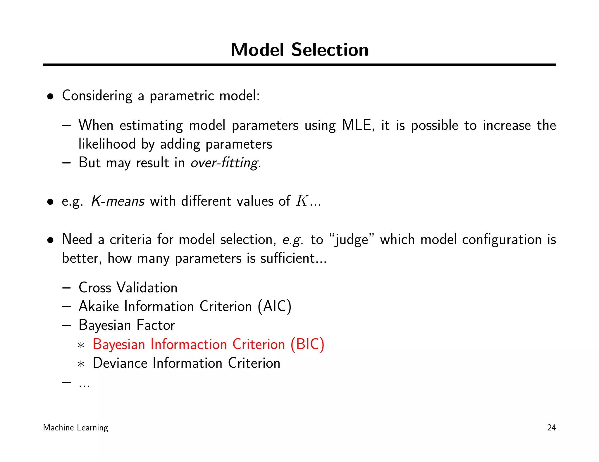 Model Selection

• Considering a parametric model:
    – When estimating model parameters using MLE, it is possible to increase the
      likelihood by adding parameters
    – But may result in over-ﬁtting.

• e.g. K-means with diﬀerent values of K...

• Need a criteria for model selection, e.g. to “judge” which model conﬁguration is
  better, how many parameters is suﬃcient...
    – Cross Validation
    – Akaike Information Criterion (AIC)
    – Bayesian Factor
      ∗ Bayesian Informaction Criterion (BIC)
      ∗ Deviance Information Criterion
    – ...

Machine Learning                                                                24
 