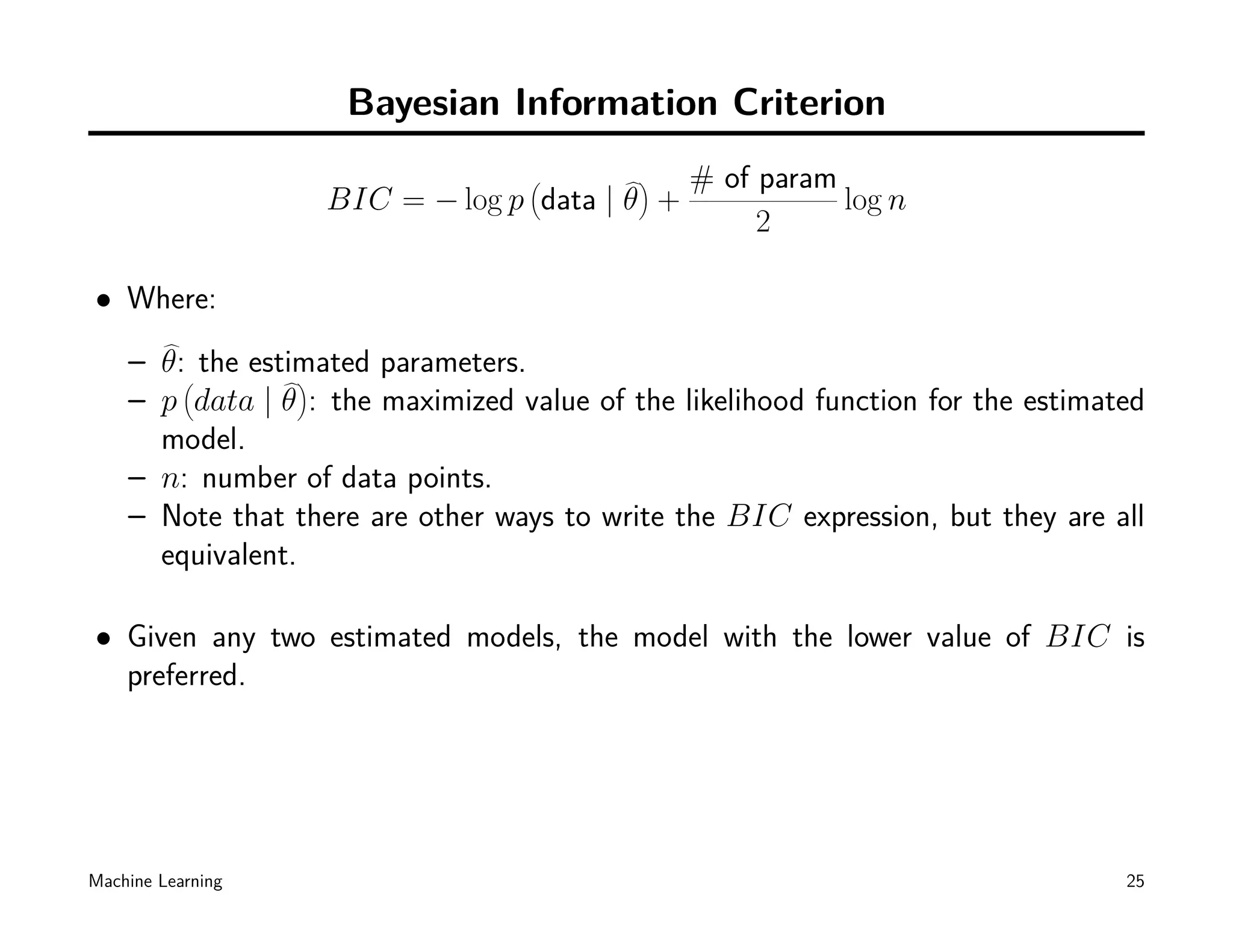 Bayesian Information Criterion
                                   (       )   # of param
                   BIC = − log p data | θ +               log n
                                                    2

• Where:
    – θ:( the estimated parameters.
                  )
    – p data | θ : the maximized value of the likelihood function for the estimated
      model.
    – n: number of data points.
    – Note that there are other ways to write the BIC expression, but they are all
      equivalent.

• Given any two estimated models, the model with the lower value of BIC is
  preferred.




Machine Learning                                                                 25
 