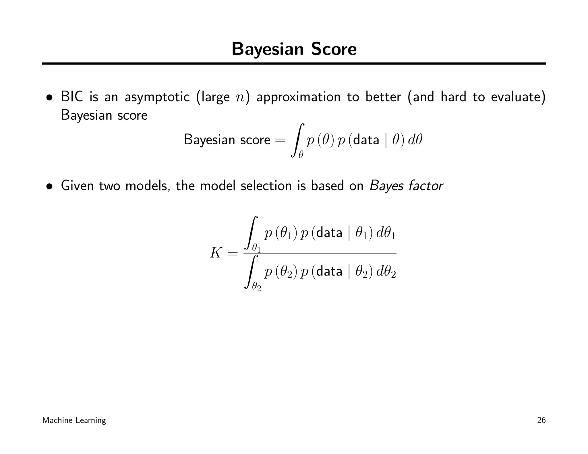 Bayesian Score

• BIC is an asymptotic (large n) approximation to better (and hard to evaluate)
  Bayesian score                      ˆ
                     Bayesian score = p (θ) p (data | θ) dθ
                                            θ


• Given two models, the model selection is based on Bayes factor
                               ˆ
                                      p (θ1) p (data | θ1) dθ1
                          K = ˆθ1
                                      p (θ2) p (data | θ2) dθ2
                                 θ2




Machine Learning                                                             26
 