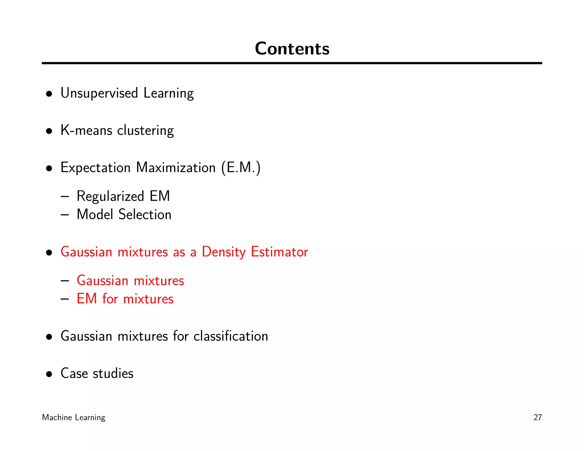 Contents

• Unsupervised Learning

• K-means clustering

• Expectation Maximization (E.M.)
    – Regularized EM
    – Model Selection

• Gaussian mixtures as a Density Estimator
    – Gaussian mixtures
    – EM for mixtures

• Gaussian mixtures for classiﬁcation

• Case studies

Machine Learning                             27
 
