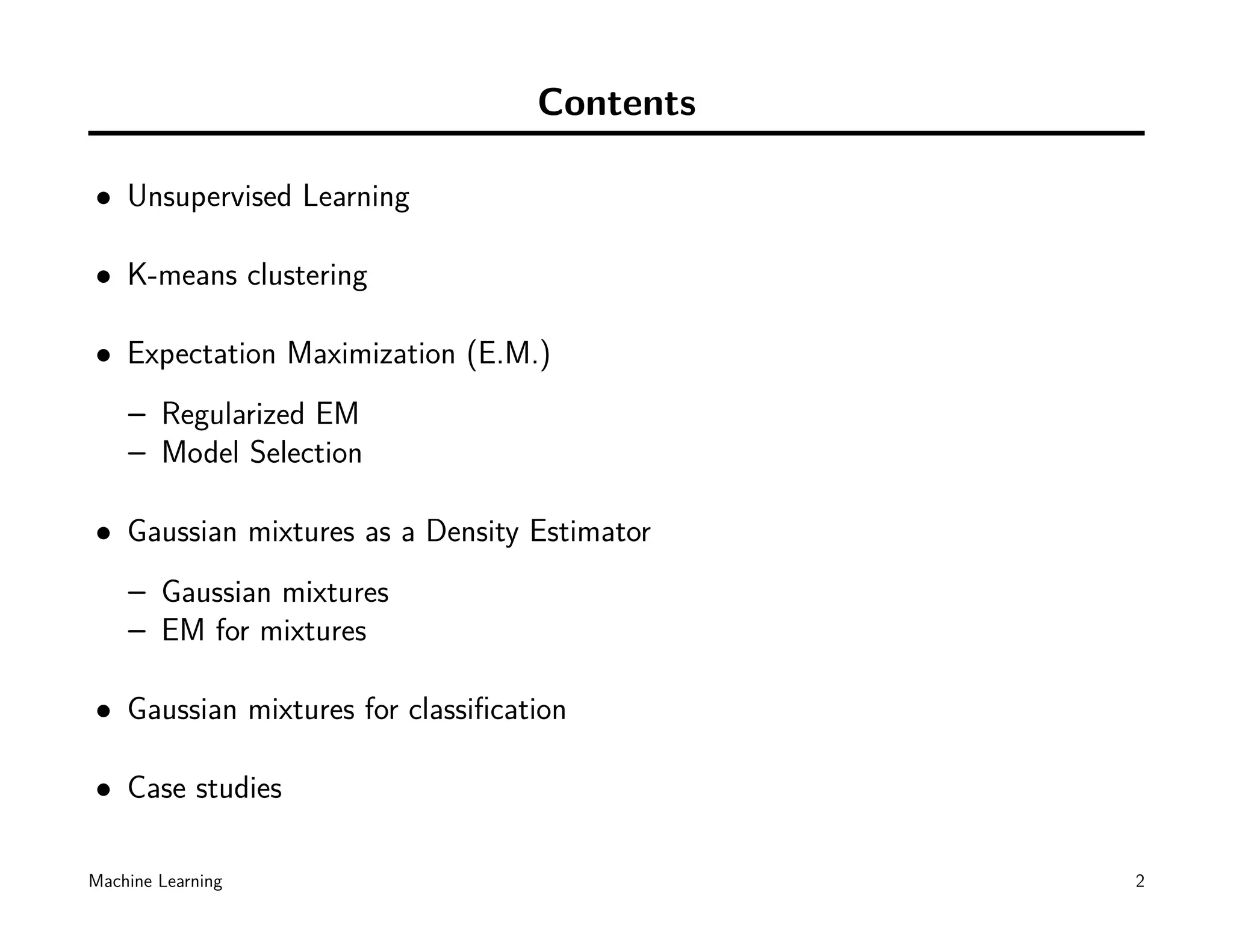 Contents

• Unsupervised Learning

• K-means clustering

• Expectation Maximization (E.M.)
    – Regularized EM
    – Model Selection

• Gaussian mixtures as a Density Estimator
    – Gaussian mixtures
    – EM for mixtures

• Gaussian mixtures for classiﬁcation

• Case studies

Machine Learning                             2
 