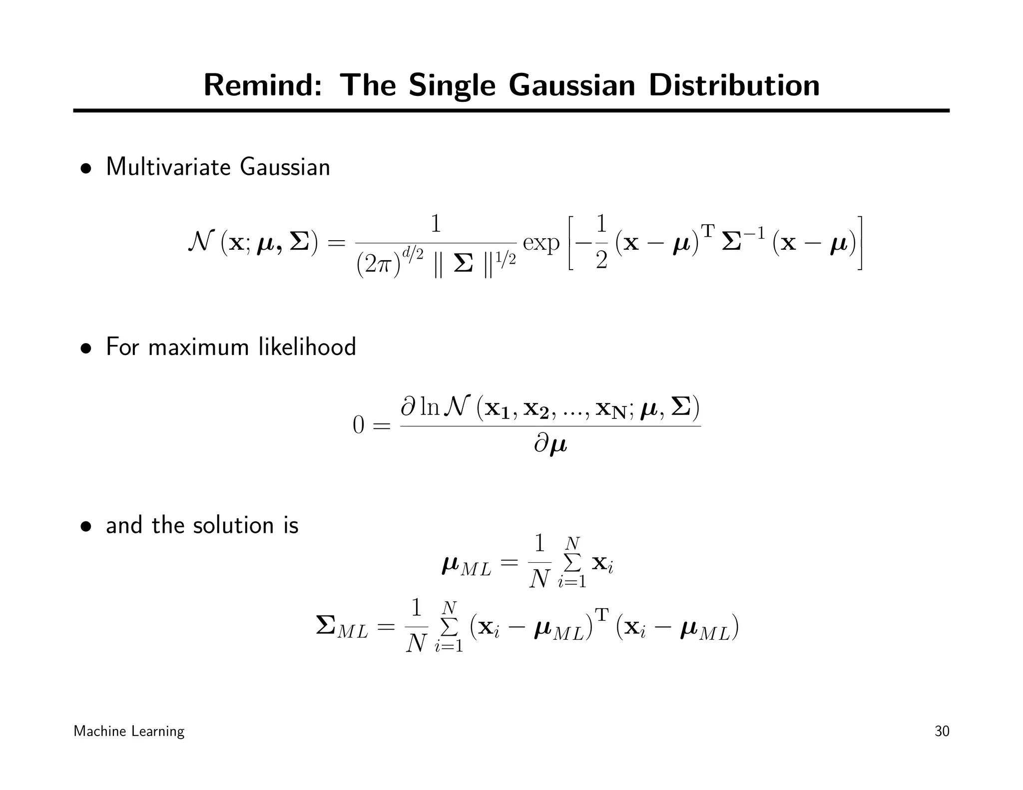 Remind: The Single Gaussian Distribution

• Multivariate Gaussian
                                                                           
                                         1            1
                   N (x; µ, Σ) =     d/2       exp −
                                                   
                                                        (x − µ)T Σ−1 (x − µ)
                                                                            
                                 (2π) ∥ Σ ∥1/2        2


• For maximum likelihood

                                      ∂ ln N (x1, x2, ..., xN; µ, Σ)
                                 0=
                                                   ∂µ


• and the solution is
                                                    1   N
                                                        ∑
                                          µM L    =           xi
                                                    N   i=1
                                      1   N
                                          ∑
                             ΣM L   =           (xi − µM L)T (xi − µM L)
                                      N   i=1



Machine Learning                                                                30
 