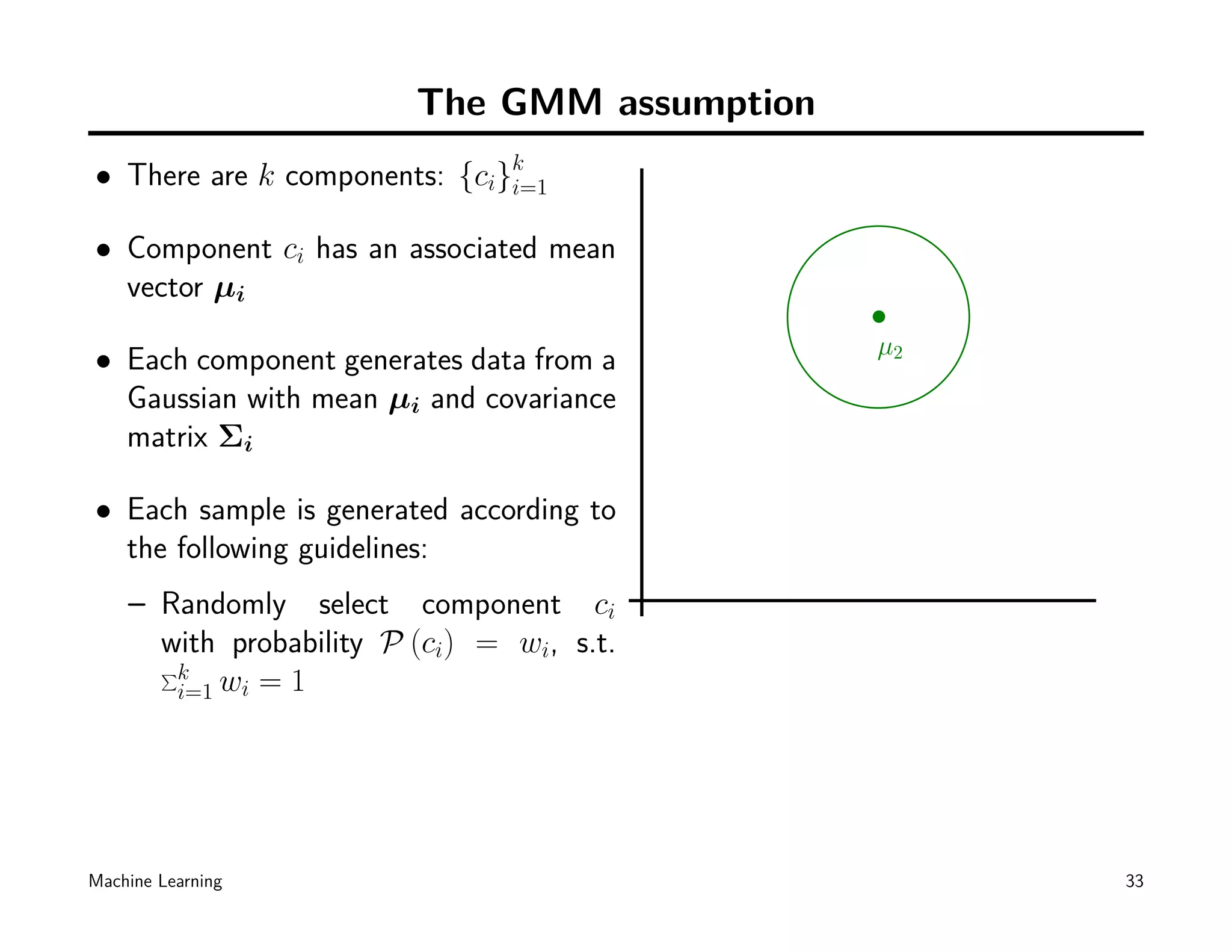 The GMM assumption
• There are k components: {ci}k
                              i=1

• Component ci has an associated mean
  vector µi

• Each component generates data from a        µ2
  Gaussian with mean µi and covariance
  matrix Σi

• Each sample is generated according to
  the following guidelines:
    – Randomly select component ci
      with probability P (ci) = wi, s.t.
      ∑k
       i=1 wi = 1




Machine Learning                                   33
 