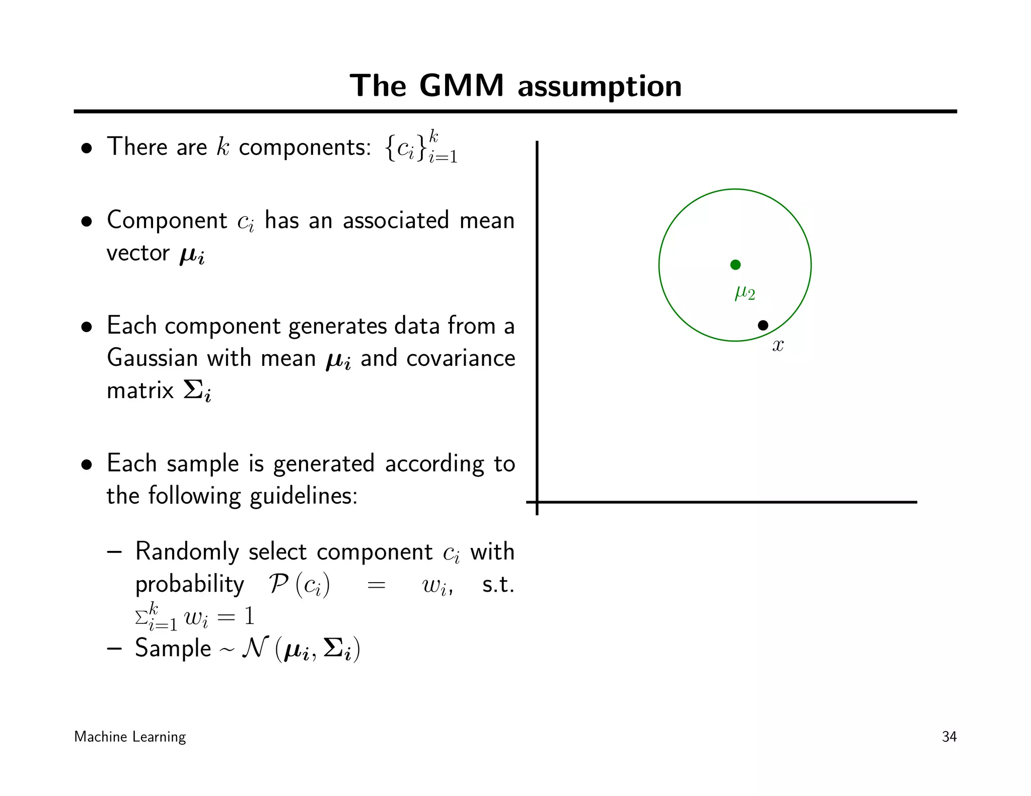 The GMM assumption
• There are k components: {ci}k
                              i=1


• Component ci has an associated mean
  vector µi
                                             µ2
• Each component generates data from a
                                                  x
  Gaussian with mean µi and covariance
  matrix Σi

• Each sample is generated according to
  the following guidelines:

    – Randomly select component ci with
      probability P (ci) = wi, s.t.
      ∑k
       i=1 wi = 1
    – Sample ~ N (µi, Σi)


Machine Learning                                      34
 