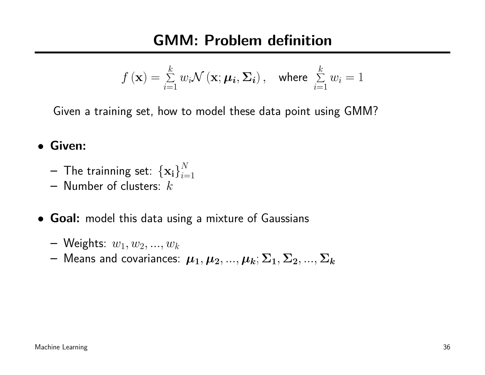 GMM: Problem deﬁnition
                             k
                             ∑                               k
                                                             ∑
                   f (x) =         wiN (x; µi, Σi) , where         wi = 1
                             i=1                             i=1

     Given a training set, how to model these data point using GMM?

• Given:
    – The trainning set: {xi}N
                             i=1
    – Number of clusters: k

• Goal: model this data using a mixture of Gaussians
    – Weights: w1, w2, ..., wk
    – Means and covariances: µ1, µ2, ..., µk ; Σ1, Σ2, ..., Σk




Machine Learning                                                            36
 