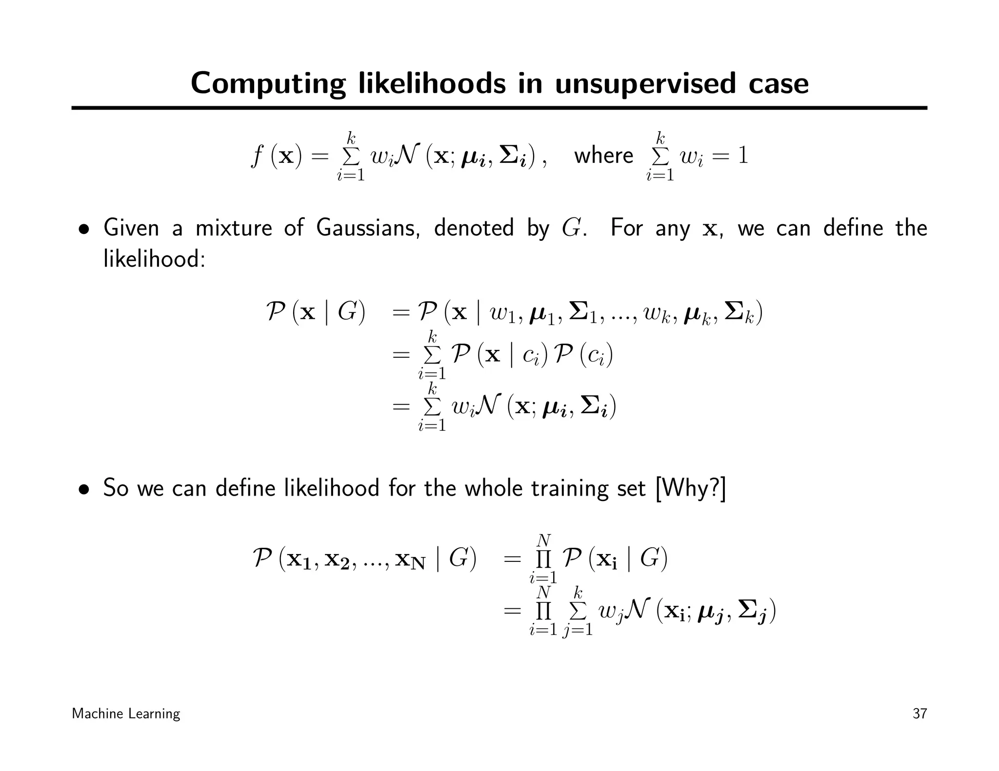 Computing likelihoods in unsupervised case
                                 k
                                 ∑                                        k
                                                                          ∑
                       f (x) =         wiN (x; µi, Σi) , where                  wi = 1
                                 i=1                                      i=1


• Given a mixture of Gaussians, denoted by G. For any x, we can deﬁne the
  likelihood:

                        P (x | G) = P (x | w1, µ1, Σ1, ..., wk , µk , Σk )
                                            k
                                            ∑
                                        =         P (x | ci) P (ci)
                                            i=1
                                             k
                                             ∑
                                        =         wiN (x; µi, Σi)
                                            i=1


• So we can deﬁne likelihood for the whole training set [Why?]
                                                           N
                                                           ∏
                       P (x1, x2, ..., xN | G) =               P (xi | G)
                                                           i=1
                                                            N ∑
                                                            ∏  k
                                                       =             wj N (xi; µj , Σj )
                                                           i=1 j=1



Machine Learning                                                                           37
 