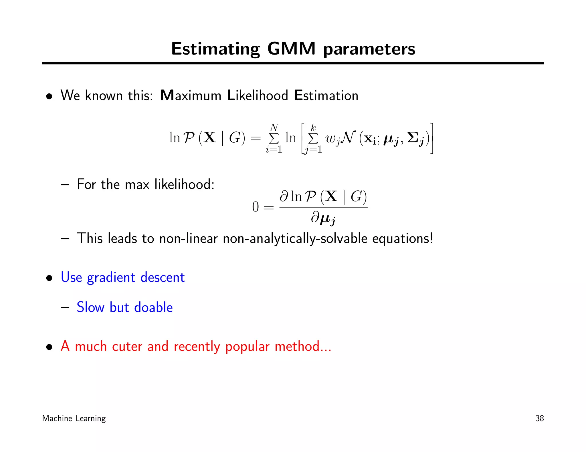 Estimating GMM parameters

• We known this: Maximum Likelihood Estimation
                                                                          
                                       N
                                       ∑            k
                                                    ∑
                      ln P (X | G) =         ln 
                                                       wj N (xi; µj , Σj )
                                                                           
                                       i=1      j=1


    – For the max likelihood:
                                        ∂ ln P (X | G)
                                    0=
                                              ∂µj
    – This leads to non-linear non-analytically-solvable equations!

• Use gradient descent
    – Slow but doable

• A much cuter and recently popular method...



Machine Learning                                                               38
 