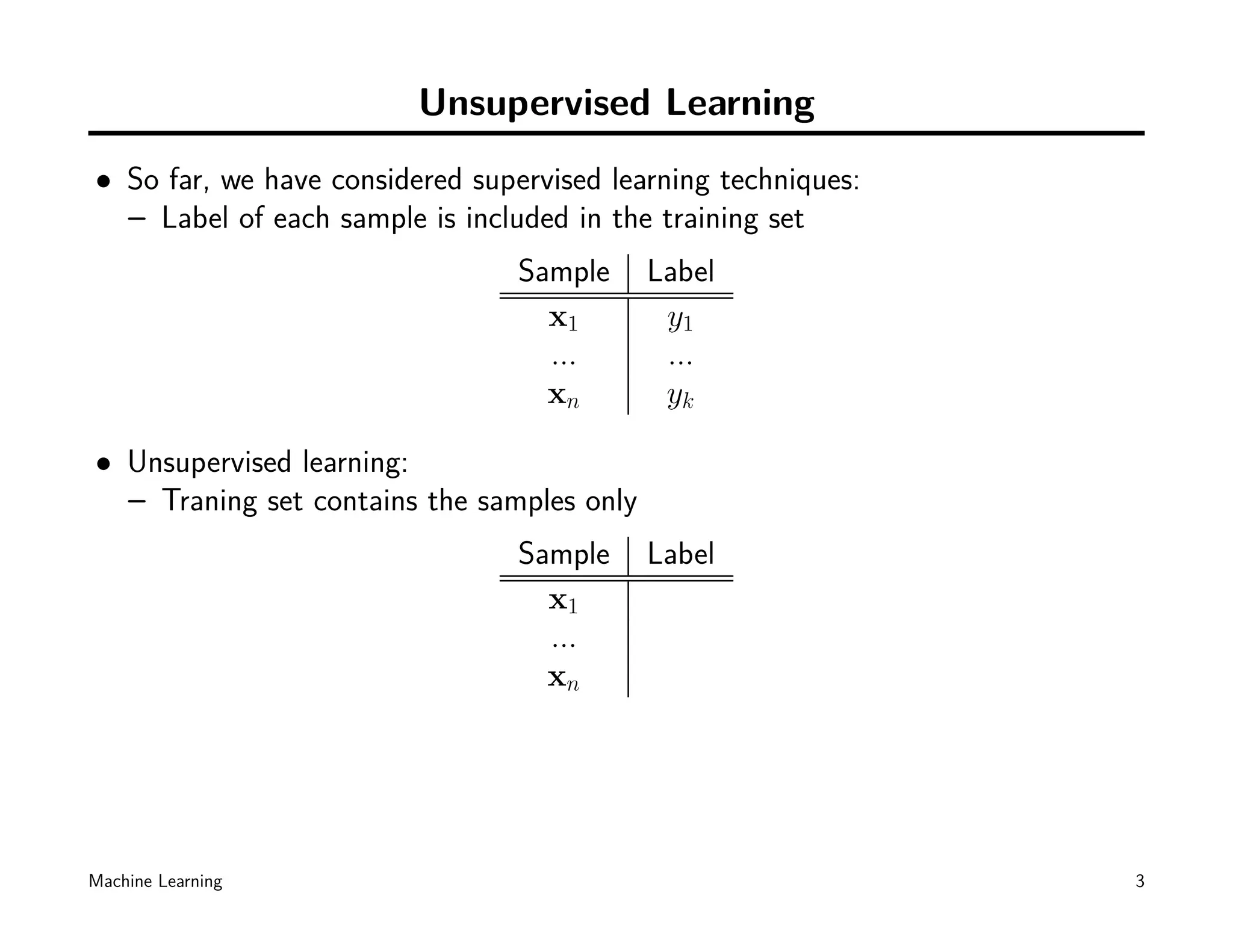 Unsupervised Learning
• So far, we have considered supervised learning techniques:
  – Label of each sample is included in the training set
                                 Sample     Label
                                   x1        y1
                                   ...       ...
                                   xn        yk

• Unsupervised learning:
  – Traning set contains the samples only
                                 Sample     Label
                                   x1
                                   ...
                                   xn




Machine Learning                                               3
 