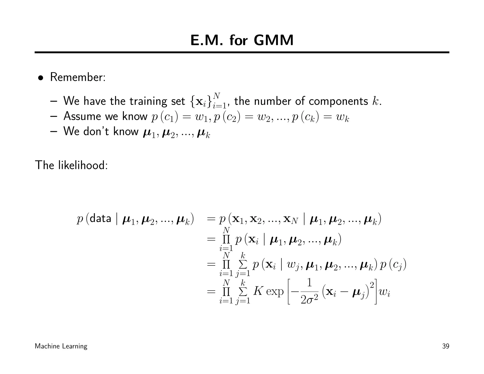E.M. for GMM

• Remember:
    – We have the training set {xi}N , the number of components k.
                                    i=1
    – Assume we know p (c1) = w1, p (c2) = w2, ..., p (ck ) = wk
    – We don’t know µ1, µ2, ..., µk

The likelihood:



            p (data | µ1, µ2, ..., µk ) = p (x1, x2, ..., xN | µ1, µ2, ..., µk )
                                            N
                                            ∏
                                        =       p (xi | µ1, µ2, ..., µk )
                                            i=1
                                             N ∑
                                             ∏  k
                                        =         p (xi | wj , µ1, µ2, ..., µk ) p (cj )
                                            i=1 j=1                           
                                             N ∑
                                             ∏   k             1 (           )
                                                                              2
                                        =         K exp − 2 xi − µj wi
                                                          
                                          i=1 j=1            2σ


Machine Learning                                                                           39
 