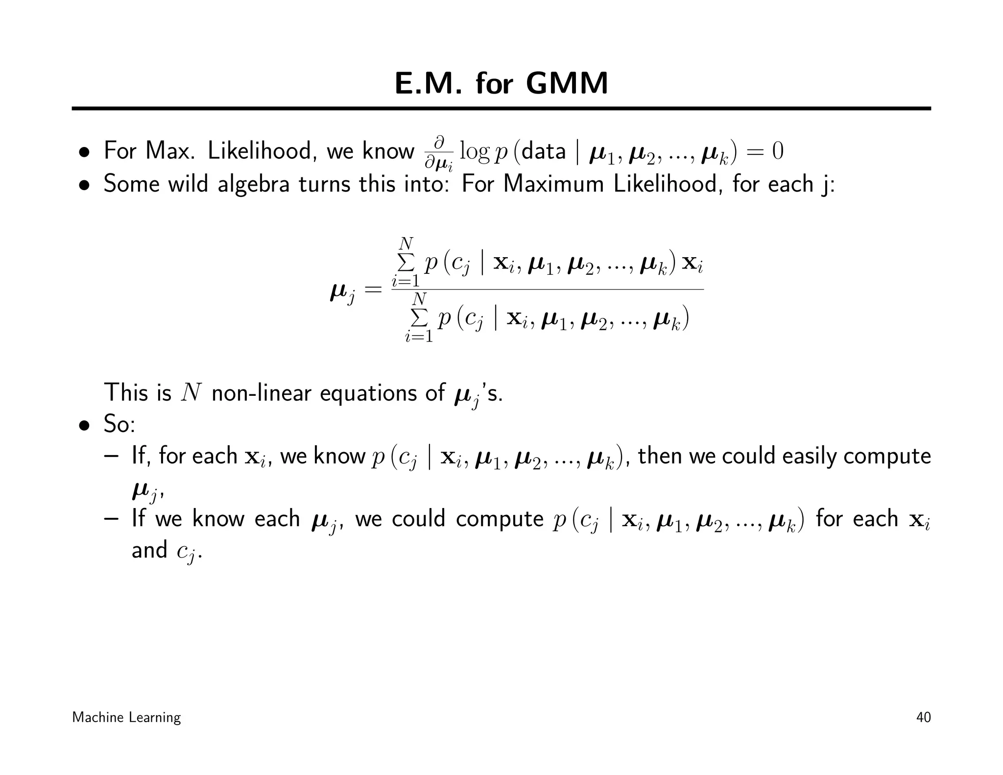 E.M. for GMM

• For Max. Likelihood, we know ∂µ log p (data | µ1, µ2, ..., µk ) = 0
                                  ∂
                                    i
• Some wild algebra turns this into: For Maximum Likelihood, for each j:

                                N
                                ∑
                                    p (cj | xi, µ1, µ2, ..., µk ) xi
                                i=1
                         µj =     N
                                  ∑
                                       p (cj | xi, µ1, µ2, ..., µk )
                                 i=1


  This is N non-linear equations of µj ’s.
• So:
  – If, for each xi, we know p (cj | xi, µ1, µ2, ..., µk ), then we could easily compute
    µj ,
  – If we know each µj , we could compute p (cj | xi, µ1, µ2, ..., µk ) for each xi
    and cj .




Machine Learning                                                                      40
 