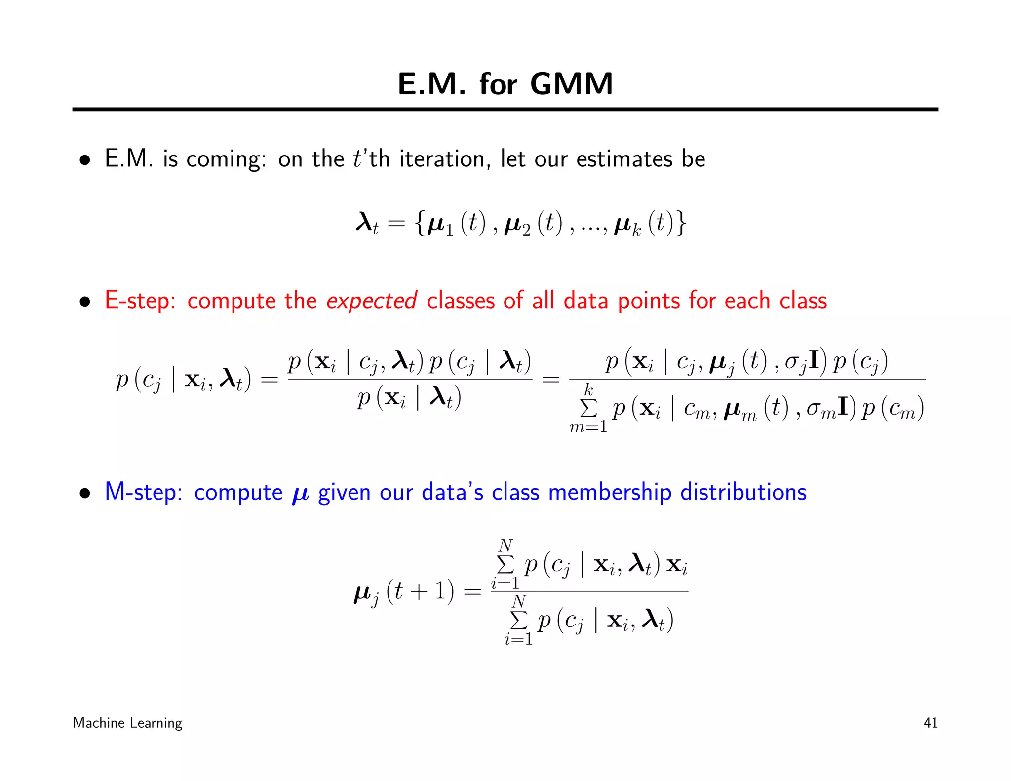 E.M. for GMM

• E.M. is coming: on the t’th iteration, let our estimates be

                                 λt = {µ1 (t) , µ2 (t) , ..., µk (t)}

• E-step: compute the expected classes of all data points for each class
                                                                  (                    )
                          p (xi | cj , λt) p (cj | λt)         p xi | cj , µj (t) , σj I p (cj )
      p (cj | xi, λt) =                                =
                                  p (xi | λt)              k
                                                           ∑
                                                                 p (xi | cm, µm (t) , σmI) p (cm)
                                                           m=1


• M-step: compute µ given our data’s class membership distributions
                                                N
                                                ∑
                                                    p (cj | xi, λt) xi
                                                i=1
                                 µj (t + 1) =     N
                                                  ∑
                                                       p (cj | xi, λt)
                                                 i=1



Machine Learning                                                                                   41
 