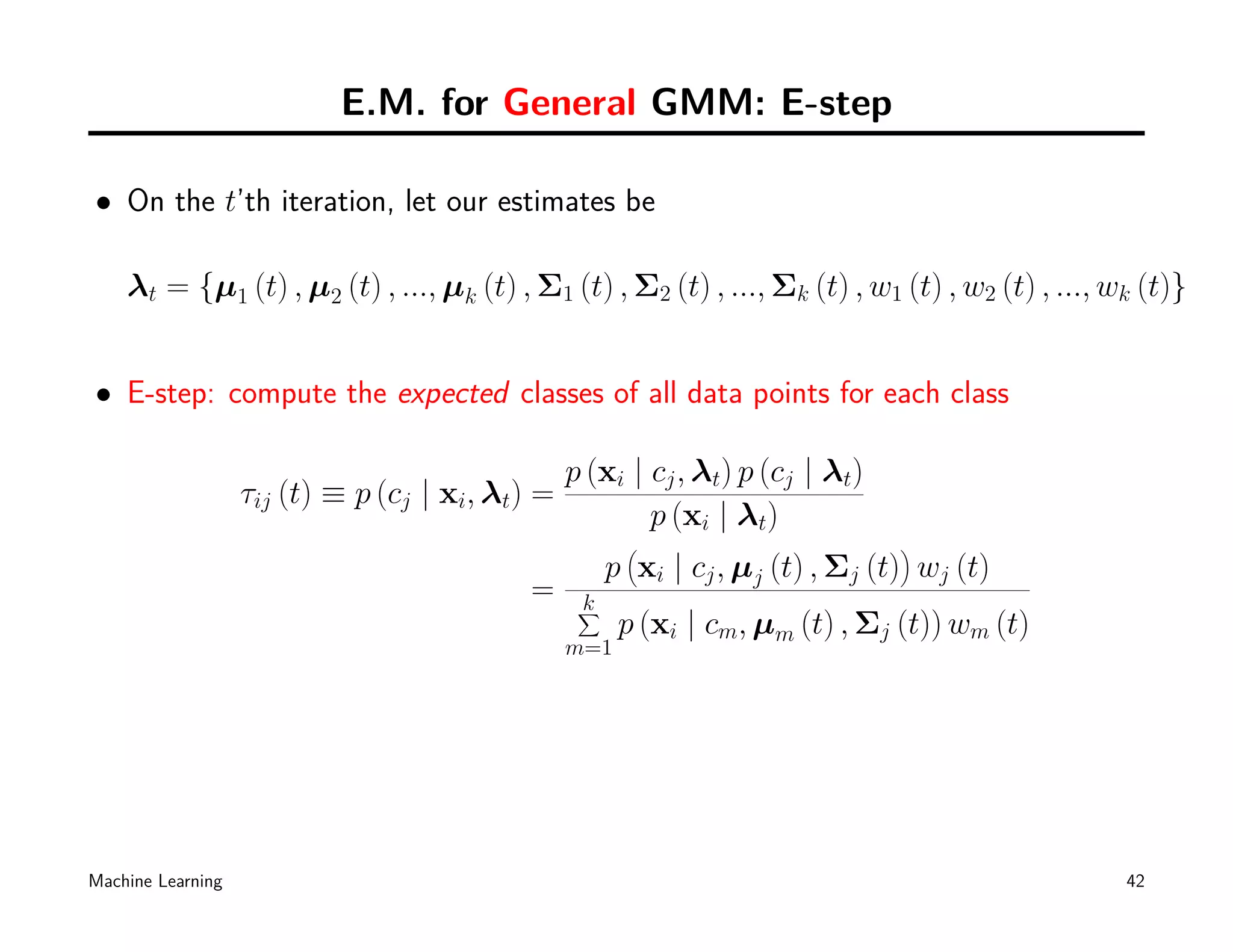 E.M. for General GMM: E-step

• On the t’th iteration, let our estimates be

    λt = {µ1 (t) , µ2 (t) , ..., µk (t) , Σ1 (t) , Σ2 (t) , ..., Σk (t) , w1 (t) , w2 (t) , ..., wk (t)}


• E-step: compute the expected classes of all data points for each class

                                                 p (xi | cj , λt) p (cj | λt)
                   τij (t) ≡ p (cj | xi, λt) =
                                                         p (xi | λt)
                                                       (                        )
                                                      p xi | cj , µj (t) , Σj (t) wj (t)
                                            =     k
                                                  ∑
                                                       p (xi | cm, µm (t) , Σj (t)) wm (t)
                                                 m=1




Machine Learning                                                                                  42
 