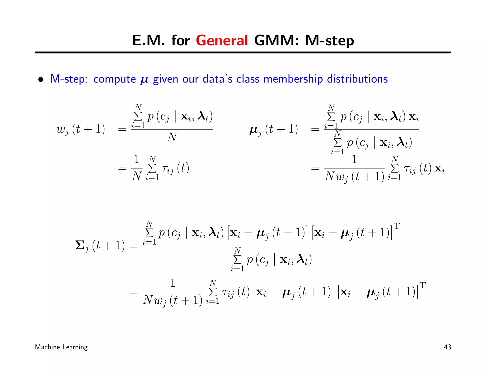E.M. for General GMM: M-step

• M-step: compute µ given our data’s class membership distributions

                        N
                        ∑                                                   N
                                                                            ∑
                              p (cj | xi, λt)                                   p (cj | xi, λt) xi
                        i=1                                                 i=1
      wj (t + 1) =                                        µj (t + 1) =        N
                                     N                                        ∑
                                                                              p (cj | xi, λt)
                                                                             i=1
                        1     N
                              ∑                                                1        N
                                                                                        ∑
                    =               τij (t)                             =                  τij (t) xi
                        N     i=1                                         N wj (t + 1) i=1


                            N
                            ∑                   [                      ][                  ]
                                                                                            T
                                  p (cj | xi, λt) xi − µj (t + 1) xi − µj (t + 1)
                            i=1
            Σj (t + 1) =                            N
                                                    ∑
                                                          p (cj | xi, λt)
                                                    i=1
                               1        N
                                        ∑         [               ][              ]
                                                                                   T
                        =                  τij (t) xi − µj (t + 1) xi − µj (t + 1)
                          N wj (t + 1) i=1


Machine Learning                                                                                     43
 