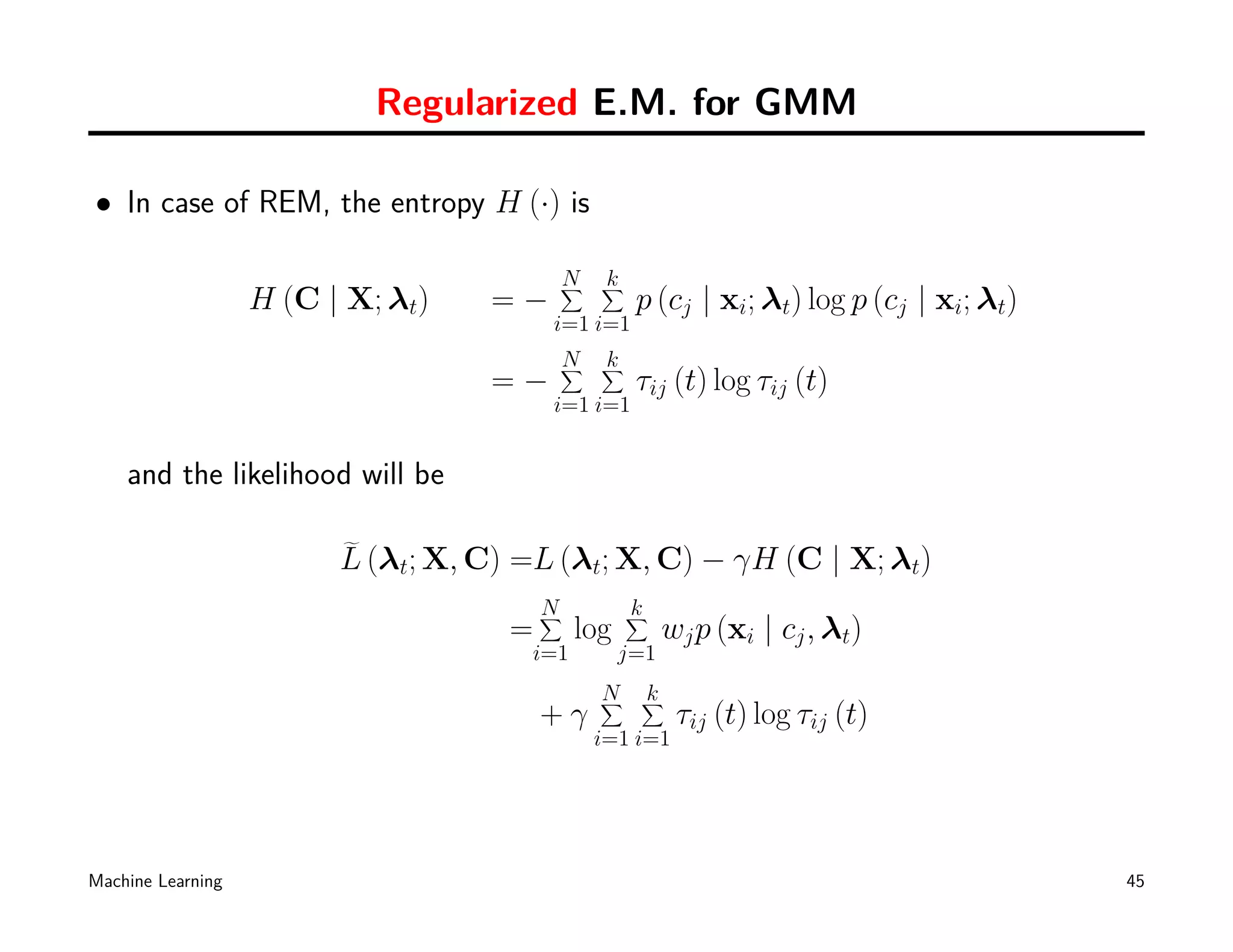 Regularized E.M. for GMM

• In case of REM, the entropy H (·) is

                                         N
                                         ∑     k
                                               ∑
                   H (C | X; λt)   =−               p (cj | xi; λt) log p (cj | xi; λt)
                                         i=1 i=1
                                         N
                                         ∑     k
                                               ∑
                                   =−               τij (t) log τij (t)
                                         i=1 i=1


    and the likelihood will be

                         L (λt; X, C) =L (λt; X, C) − γH (C | X; λt)
                                         N
                                         ∑         k
                                                   ∑
                                     =       log         wj p (xi | cj , λt)
                                       i=1         j=1
                                               N
                                               ∑    k
                                                    ∑
                                         +γ               τij (t) log τij (t)
                                              i=1 i=1




Machine Learning                                                                          45
 