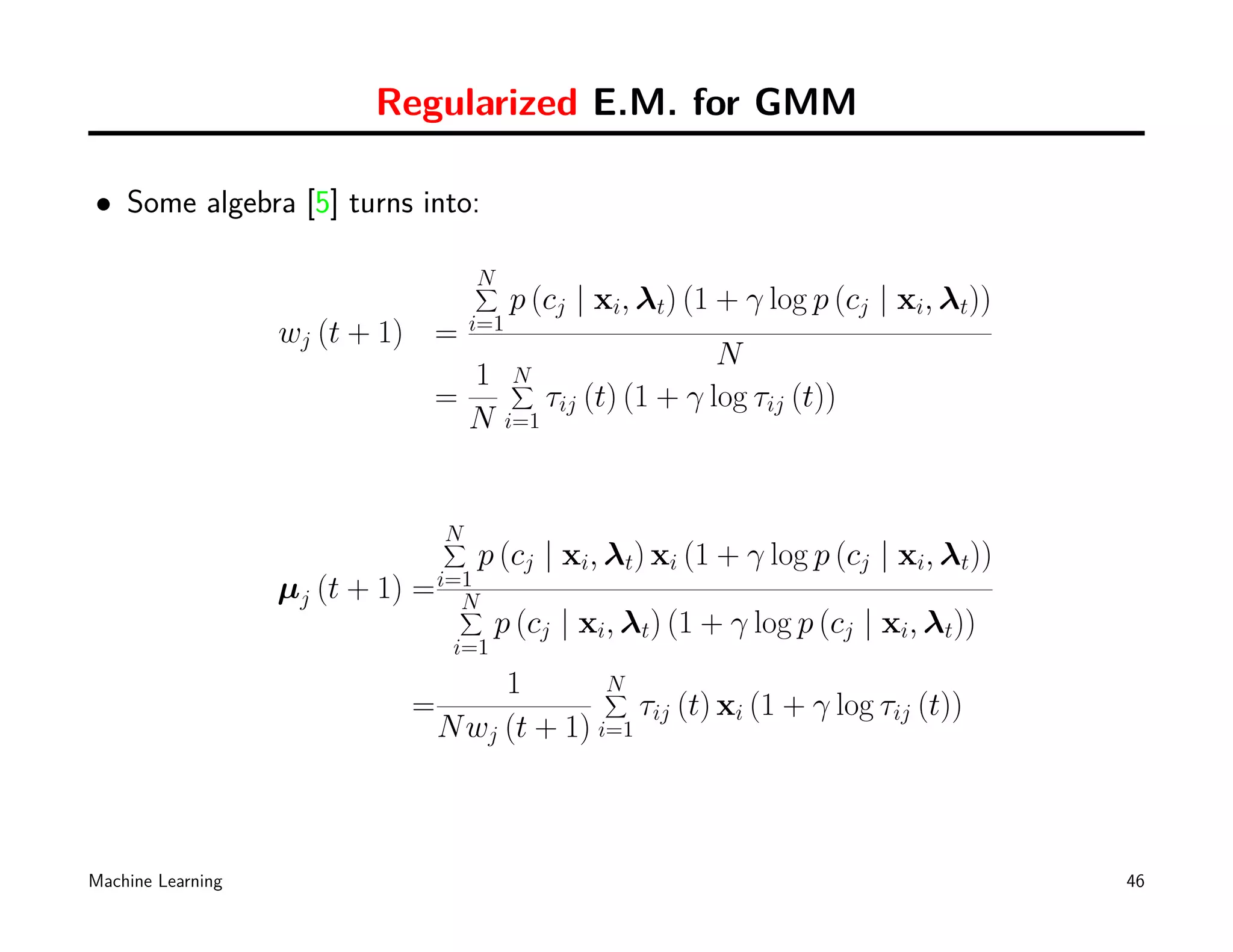 Regularized E.M. for GMM

• Some algebra [5] turns into:

                                     N
                                     ∑
                                           p (cj | xi, λt) (1 + γ log p (cj | xi, λt))
                                     i=1
                   wj (t + 1) =
                                                                 N
                                 1         N
                                           ∑
                               =                 τij (t) (1 + γ log τij (t))
                                 N         i=1




                                 N
                                 ∑
                                     p (cj | xi, λt) xi (1 + γ log p (cj | xi, λt))
                   µj (t + 1) = i=1
                                  N
                                  ∑
                                        p (cj | xi, λt) (1 + γ log p (cj | xi, λt))
                                  i=1
                                      1        N
                                               ∑
                             =                    τij (t) xi (1 + γ log τij (t))
                                 N wj (t + 1) i=1



Machine Learning                                                                         46
 