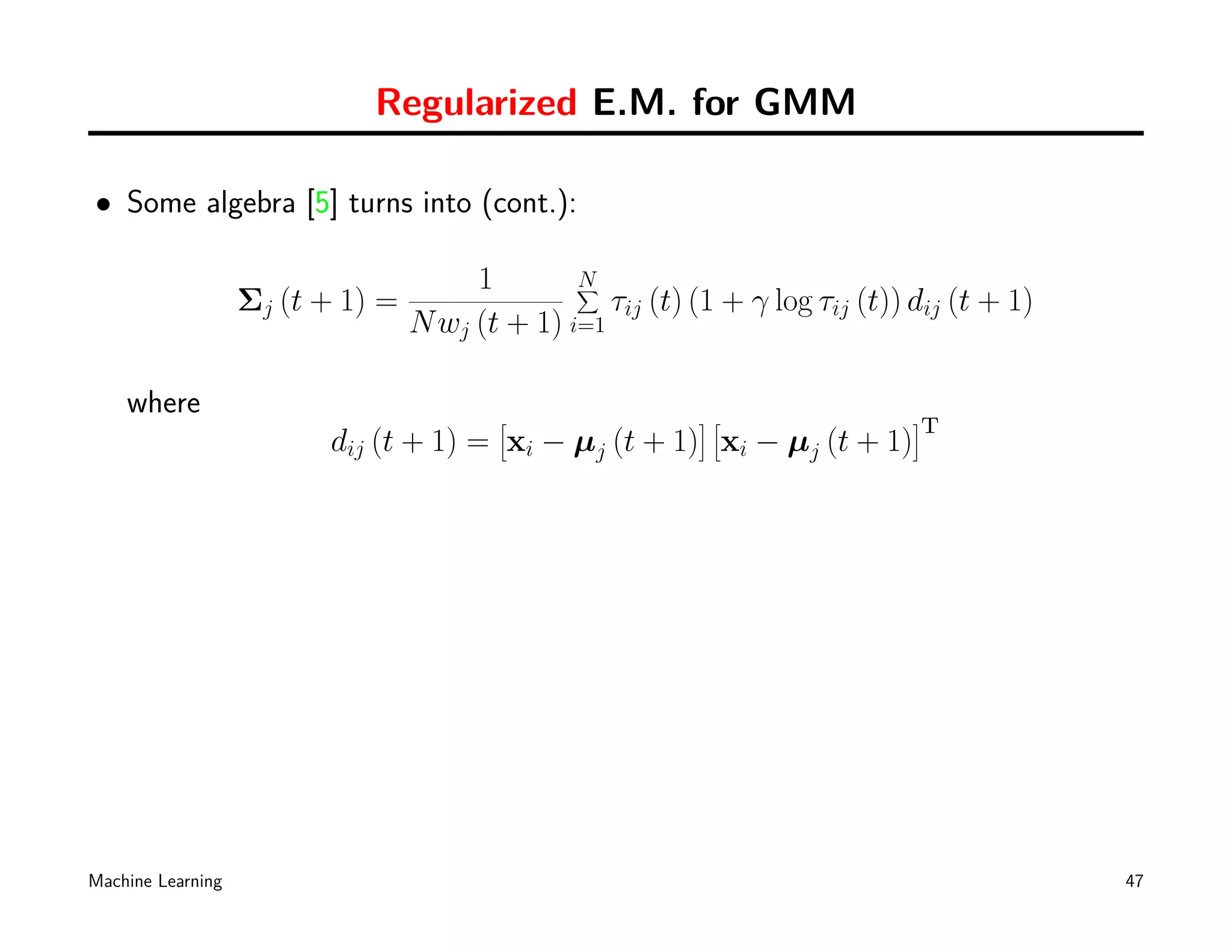 Regularized E.M. for GMM

• Some algebra [5] turns into (cont.):

                                       1        N
                                                ∑
                   Σj (t + 1) =                    τij (t) (1 + γ log τij (t)) dij (t + 1)
                                  N wj (t + 1) i=1

    where                                 [                ][                  ]
                                                                               T
                         dij (t + 1) = xi − µj (t + 1) xi − µj (t + 1)




Machine Learning                                                                             47
 