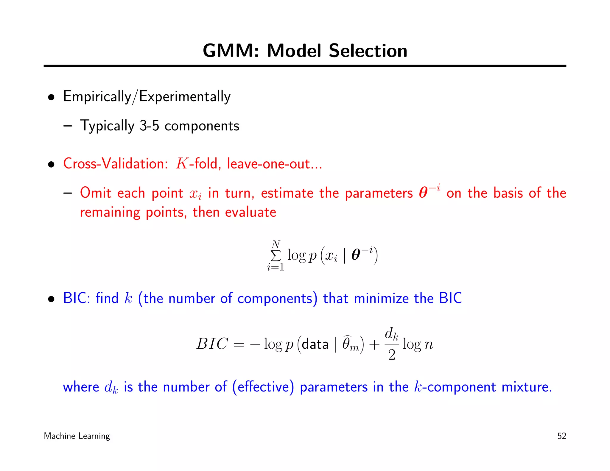 GMM: Model Selection

• Empirically/Experimentally
    – Typically 3-5 components

• Cross-Validation: K-fold, leave-one-out...
    – Omit each point xi in turn, estimate the parameters θ −i on the basis of the
      remaining points, then evaluate
                                    N         (              )
                                    ∑                   −i
                                         log p xi | θ
                                   i=1

• BIC: ﬁnd k (the number of components) that minimize the BIC

                                          (         )     dk
                        BIC = − log p data | θm          + log n
                                                          2

    where dk is the number of (eﬀective) parameters in the k-component mixture.

Machine Learning                                                                  52
 