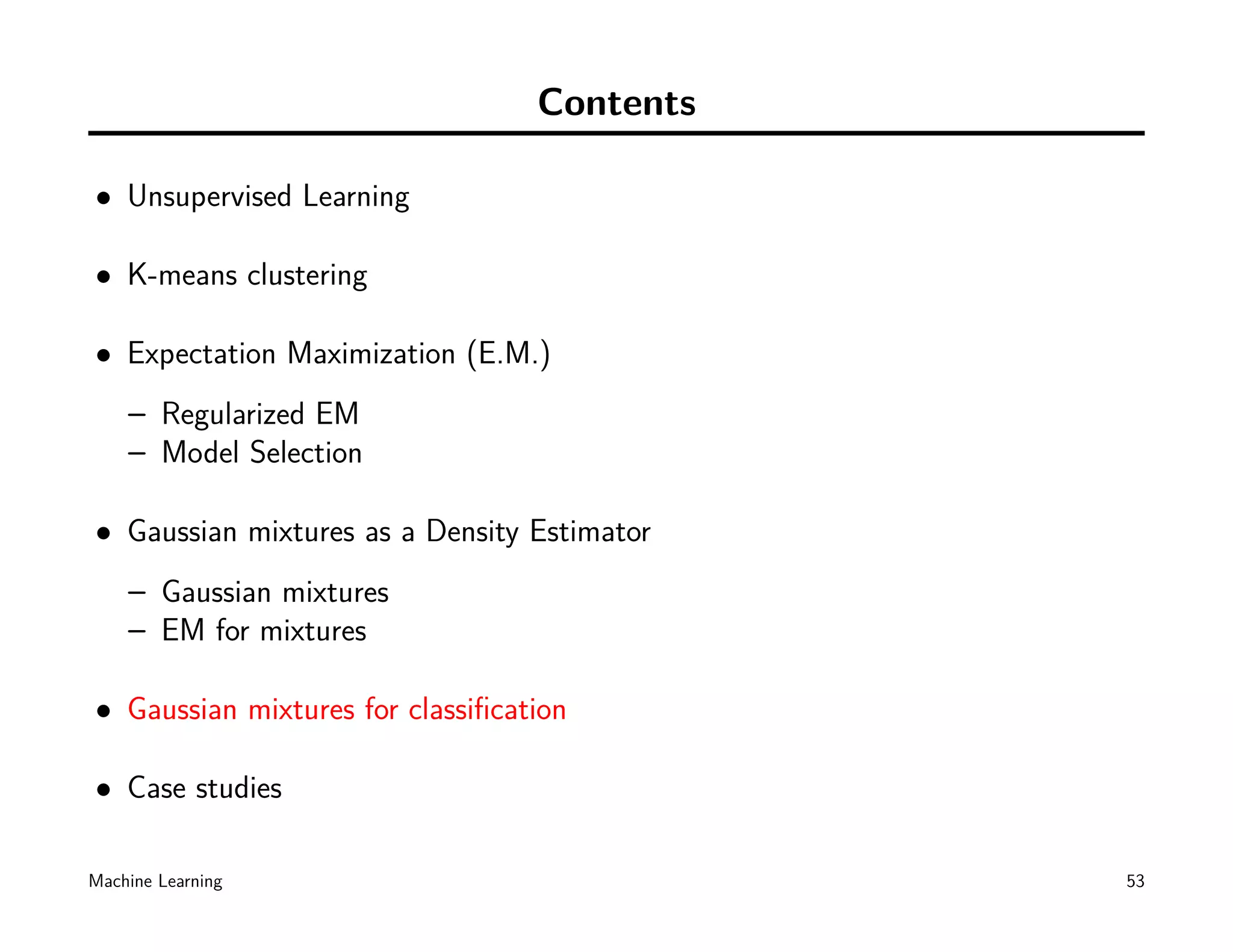 Contents

• Unsupervised Learning

• K-means clustering

• Expectation Maximization (E.M.)
    – Regularized EM
    – Model Selection

• Gaussian mixtures as a Density Estimator
    – Gaussian mixtures
    – EM for mixtures

• Gaussian mixtures for classiﬁcation

• Case studies

Machine Learning                             53
 