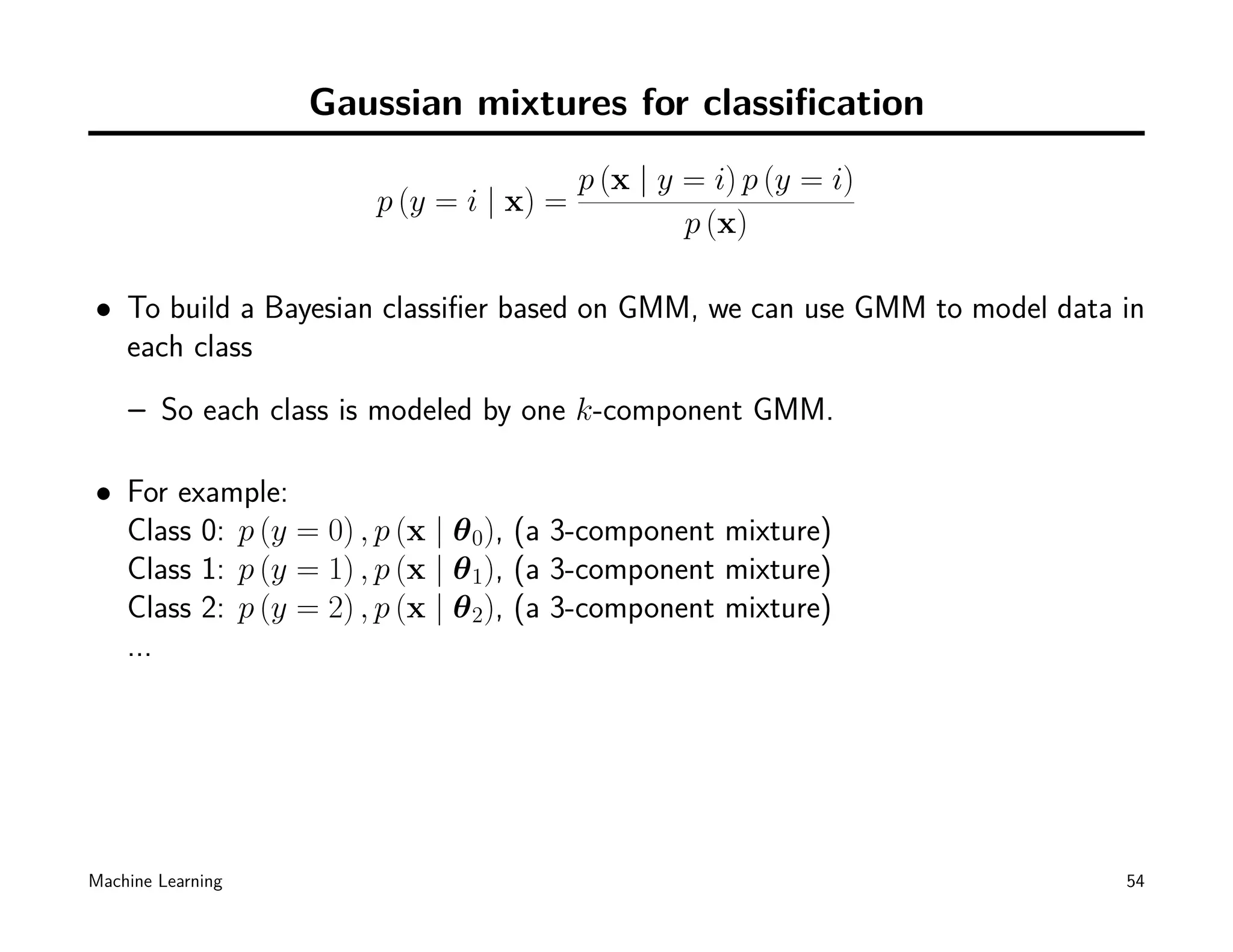 Gaussian mixtures for classiﬁcation
                                        p (x | y = i) p (y = i)
                      p (y = i | x) =
                                                 p (x)

• To build a Bayesian classiﬁer based on GMM, we can use GMM to model data in
  each class
    – So each class is modeled by one k-component GMM.

• For example:
  Class 0: p (y = 0) , p (x | θ 0), (a 3-component mixture)
  Class 1: p (y = 1) , p (x | θ 1), (a 3-component mixture)
  Class 2: p (y = 2) , p (x | θ 2), (a 3-component mixture)
  ...




Machine Learning                                                           54
 