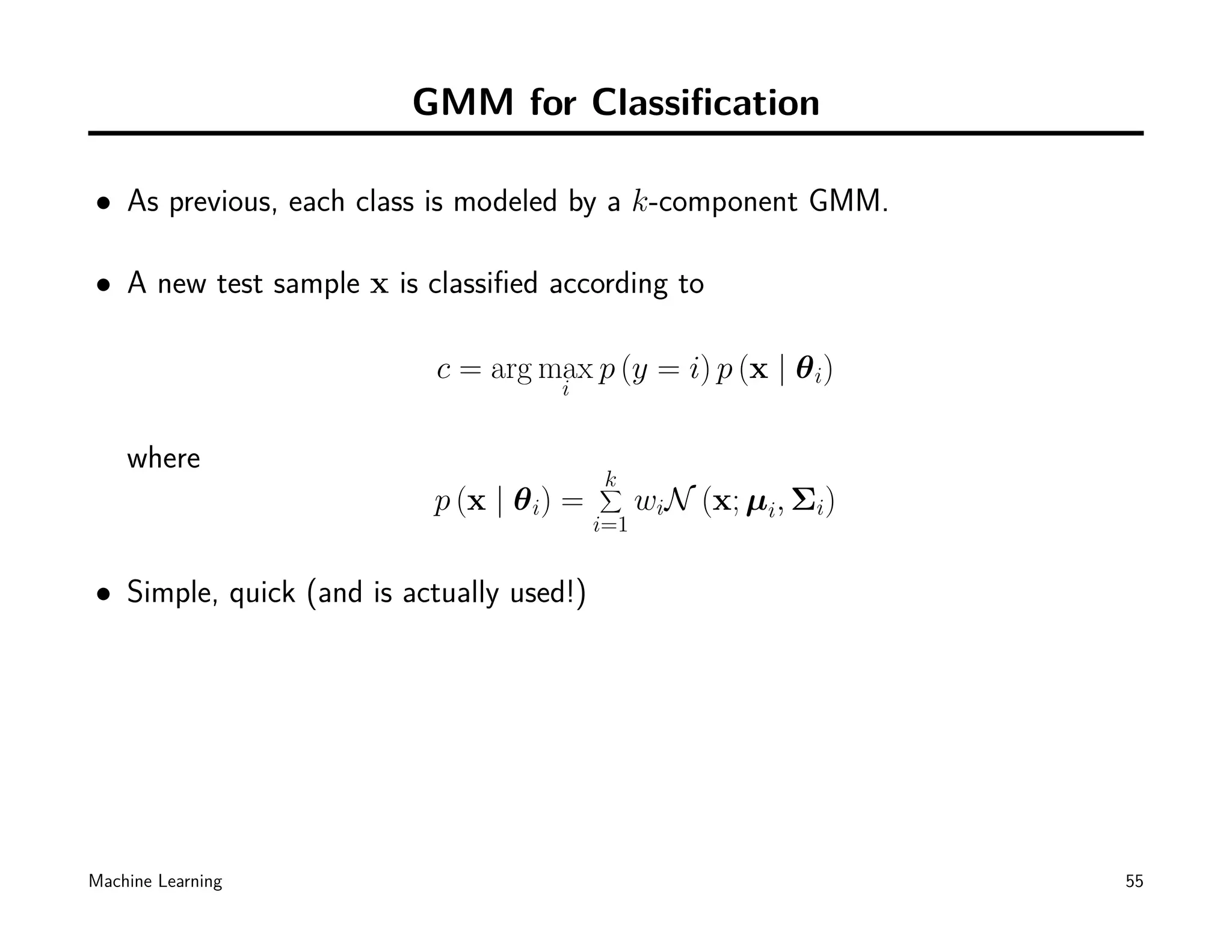 GMM for Classiﬁcation

• As previous, each class is modeled by a k-component GMM.

• A new test sample x is classiﬁed according to

                           c = arg max p (y = i) p (x | θ i)
                                     i


    where
                                          k
                                          ∑
                          p (x | θ i) =         wiN (x; µi, Σi)
                                          i=1


• Simple, quick (and is actually used!)




Machine Learning                                                  55
 