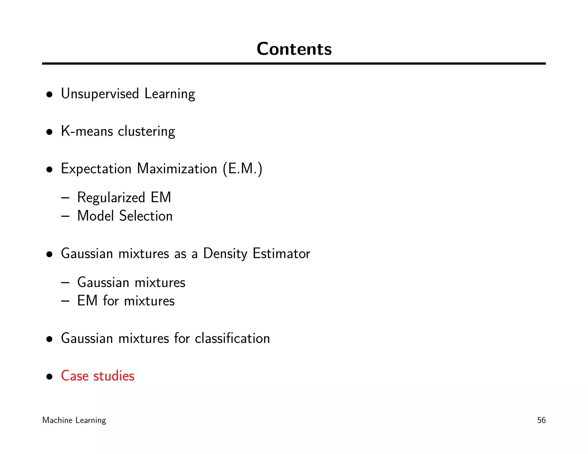 Contents

• Unsupervised Learning

• K-means clustering

• Expectation Maximization (E.M.)
    – Regularized EM
    – Model Selection

• Gaussian mixtures as a Density Estimator
    – Gaussian mixtures
    – EM for mixtures

• Gaussian mixtures for classiﬁcation

• Case studies

Machine Learning                             56
 