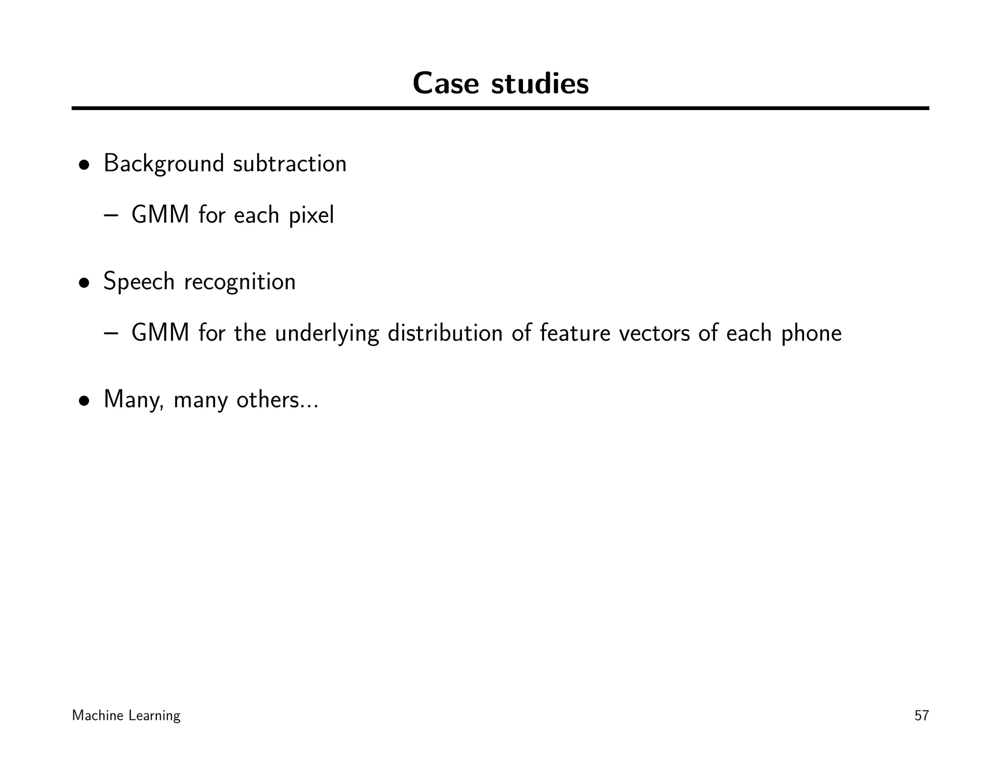 Case studies

• Background subtraction
    – GMM for each pixel

• Speech recognition
    – GMM for the underlying distribution of feature vectors of each phone

• Many, many others...




Machine Learning                                                             57
 