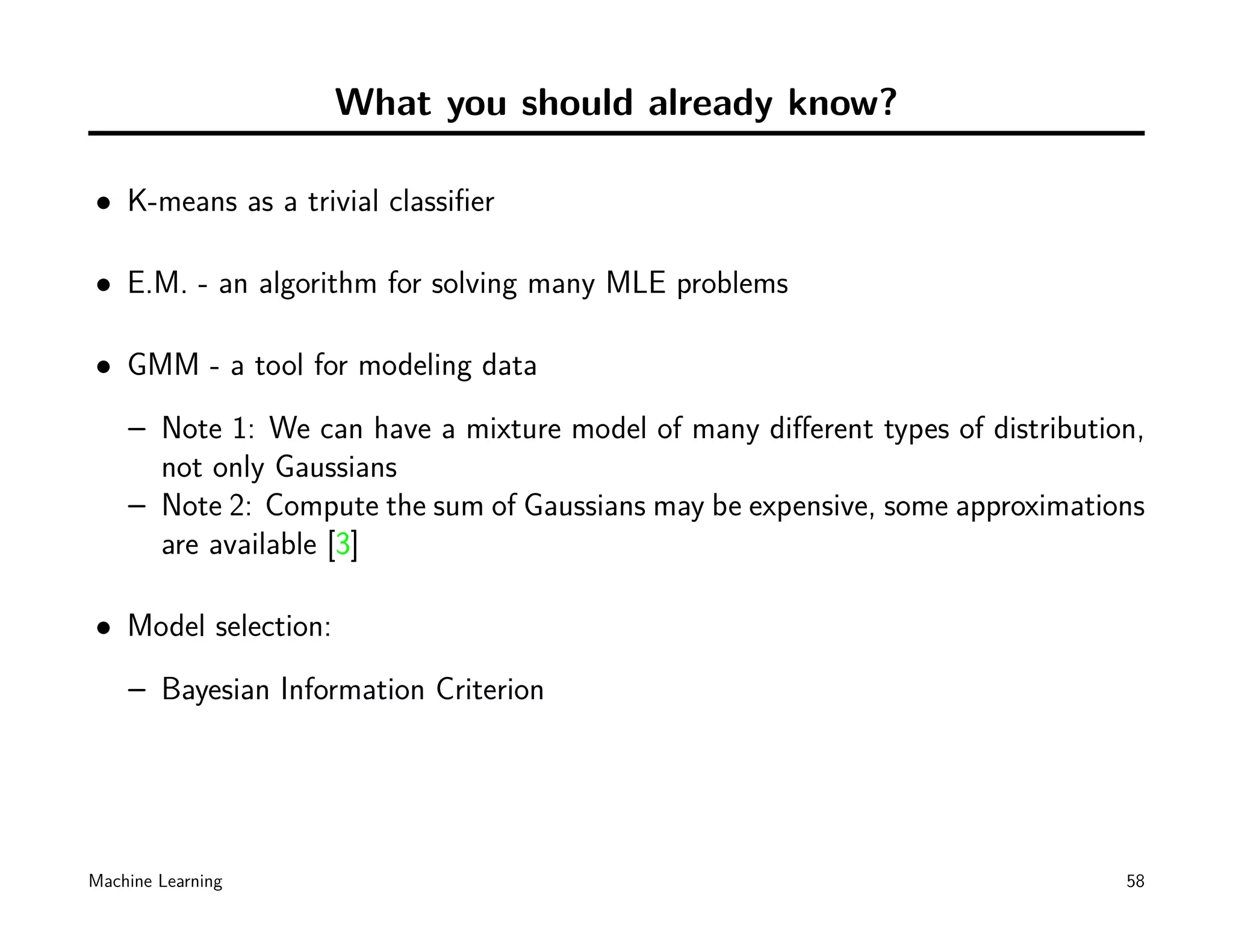 What you should already know?

• K-means as a trivial classiﬁer

• E.M. - an algorithm for solving many MLE problems

• GMM - a tool for modeling data
    – Note 1: We can have a mixture model of many diﬀerent types of distribution,
      not only Gaussians
    – Note 2: Compute the sum of Gaussians may be expensive, some approximations
      are available [3]

• Model selection:
    – Bayesian Information Criterion




Machine Learning                                                               58
 