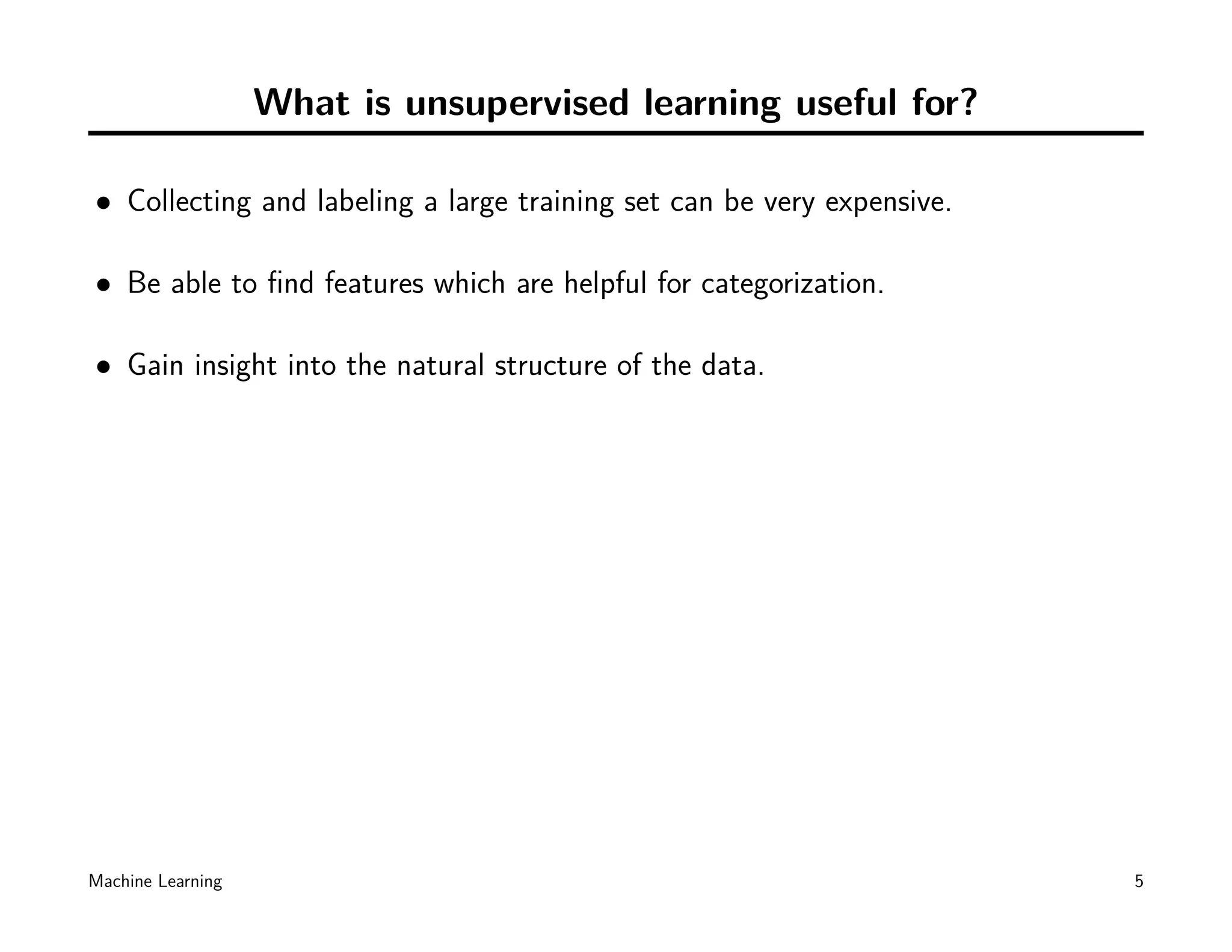 What is unsupervised learning useful for?

• Collecting and labeling a large training set can be very expensive.

• Be able to ﬁnd features which are helpful for categorization.

• Gain insight into the natural structure of the data.




Machine Learning                                                        5
 