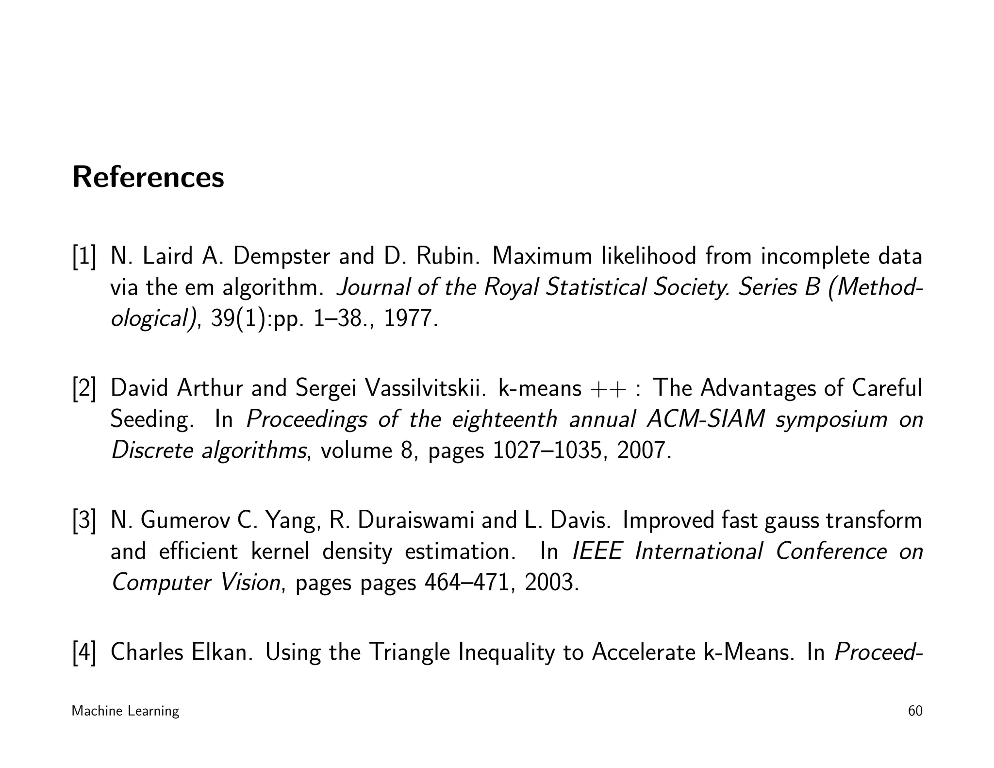 References

[1] N. Laird A. Dempster and D. Rubin. Maximum likelihood from incomplete data
    via the em algorithm. Journal of the Royal Statistical Society. Series B (Method-
    ological), 39(1):pp. 1–38., 1977.

[2] David Arthur and Sergei Vassilvitskii. k-means ++ : The Advantages of Careful
    Seeding. In Proceedings of the eighteenth annual ACM-SIAM symposium on
    Discrete algorithms, volume 8, pages 1027–1035, 2007.

[3] N. Gumerov C. Yang, R. Duraiswami and L. Davis. Improved fast gauss transform
    and eﬃcient kernel density estimation. In IEEE International Conference on
    Computer Vision, pages pages 464–471, 2003.

[4] Charles Elkan. Using the Triangle Inequality to Accelerate k-Means. In Proceed-

Machine Learning                                                                   60
 